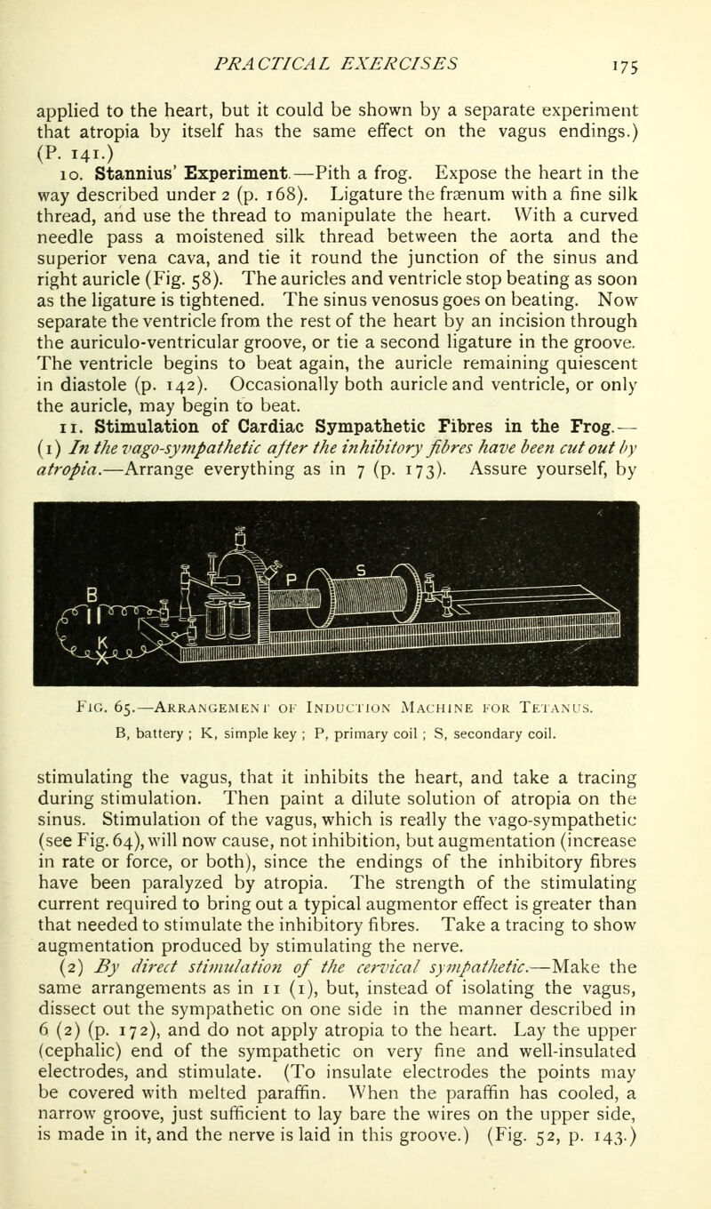 applied to the heart, but it could be shown by a separate experiment that atropia by itself has the same effect on the vagus endings.) (P. 141.) 10. Stannius' Experiment.—Pith a frog. Expose the heart in the way described under 2 (p. t68). Ligature the fraenum with a fine silk thread, and use the thread to manipulate the heart. With a curved needle pass a moistened silk thread between the aorta and the superior vena cava, and tie it round the junction of the sinus and right auricle (Fig. 58). The auricles and ventricle stop beating as soon as the ligature is tightened. The sinus venosus goes on beating. Now separate the ventricle from the rest of the heart by an incision through the auriculo-ventricular groove, or tie a second ligature in the groove. The ventricle begins to beat again, the auricle remaining quiescent in diastole (p. 142). Occasionally both auricle and ventricle, or only the auricle, may begin to beat. 11. Stimulation of Cardiac Sympathetic Fibres in the Frog.— (1) In the vagosympathetic after the inhibitory fibres have been cutout by atropia.—Arrange everything as in 7 (p. 173). Assure yourself, by ¥ic,. 65.—Arrangement of Induction Machine for Tetanus. B, battery ; K, simple key ; P, primary coil ; S, secondary coil. Stimulating the vagus, that it inhibits the heart, and take a tracing during stimulation. Then paint a dilute solution of atropia on the sinus. Stimulation of the vagus, which is really the vago-sympathetic (see Fig. 64), will now cause, not inhibition, but augmentation (increase in rate or force, or both), since the endings of the inhibitory fibres have been paralyzed by atropia. The strength of the stimulating current required to bring out a typical augmentor effect is greater than that needed to stimulate the inhibitory fibres. Take a tracing to show augmentation produced by stimulating the nerve. (2) By direct stimulation of the cervical sympathetic.—Make the same arrangements as in 11 (i), but, instead of isolating the vagus, dissect out the sympathetic on one side in the manner described in 6 (2) (p. 172), and do not apply atropia to the heart. Lay the upper (cephalic) end of the sympathetic on very fine and well-insulated electrodes, and stimulate. (To insulate electrodes the points may be covered with melted paraffin. When the paraffin has cooled, a narrow groove, just sufficient to lay bare the wires on the upper side, is made in it, and the nerve is laid in this groove.) (Fig. 52, p. 143.)