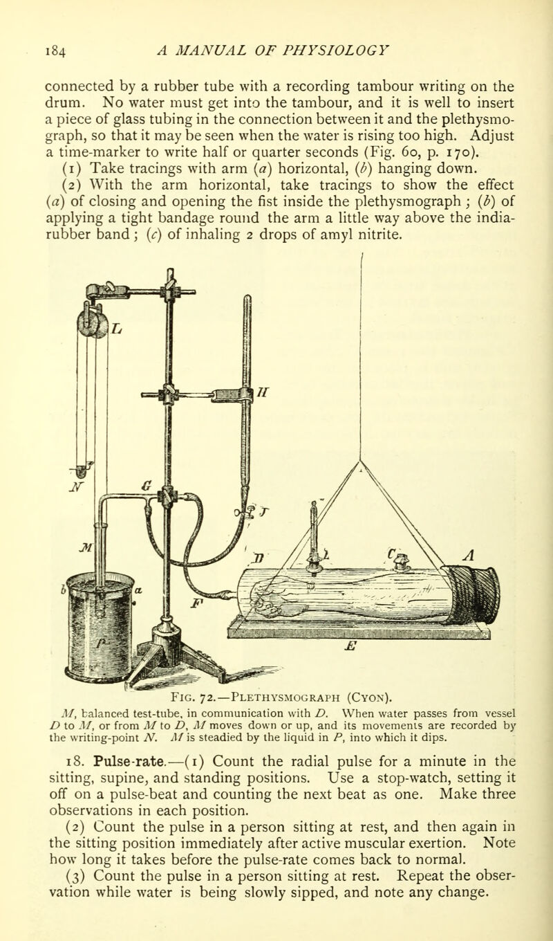 connected by a rubber tube with a recording tambour writing on the drum. No water must get into the tambour, and it is well to insert a piece of glass tubing in the connection between it and the plethysmo- graph, so that it may be seen when the water is rising too high. Adjust a time-marker to write half or quarter seconds (Fig. 60, p. 170). (1) Take tracings with arm {a) horizontal, {b) hanging down. (2) With the arm horizontal, take tracings to show the effect {a) of closing and opening the fist inside the plethysmograph; {b) of applying a tight bandage round the arm a little way above the india- rubber band ; (c) of inhaling 2 drops of amyl nitrite. Fig. 72,—Plethysmograph (Cyon). M, balanced test-tube, in communication with D. When water passes from vessel D to M, or from M to D, Af moves down or up, and its movemenis are recorded by the writing-point N. Af is steadied by the liquid in P, into which it dips. 18. Pulse-rate.—(i) Count the radial pulse for a minute in the sitting, supine, and standing positions. Use a stop-watch, setting it off on a pulse-beat and counting the next beat as one. Make three observations in each position. (2) Count the pulse in a person sitting at rest, and then again in the sitting position immediately after active muscular exertion. Note how long it takes before the pulse-rate comes back to normal. (3) Count the pulse in a person sitting at rest. Repeat the obser- vation while water is being slowly sipped, and note any change.