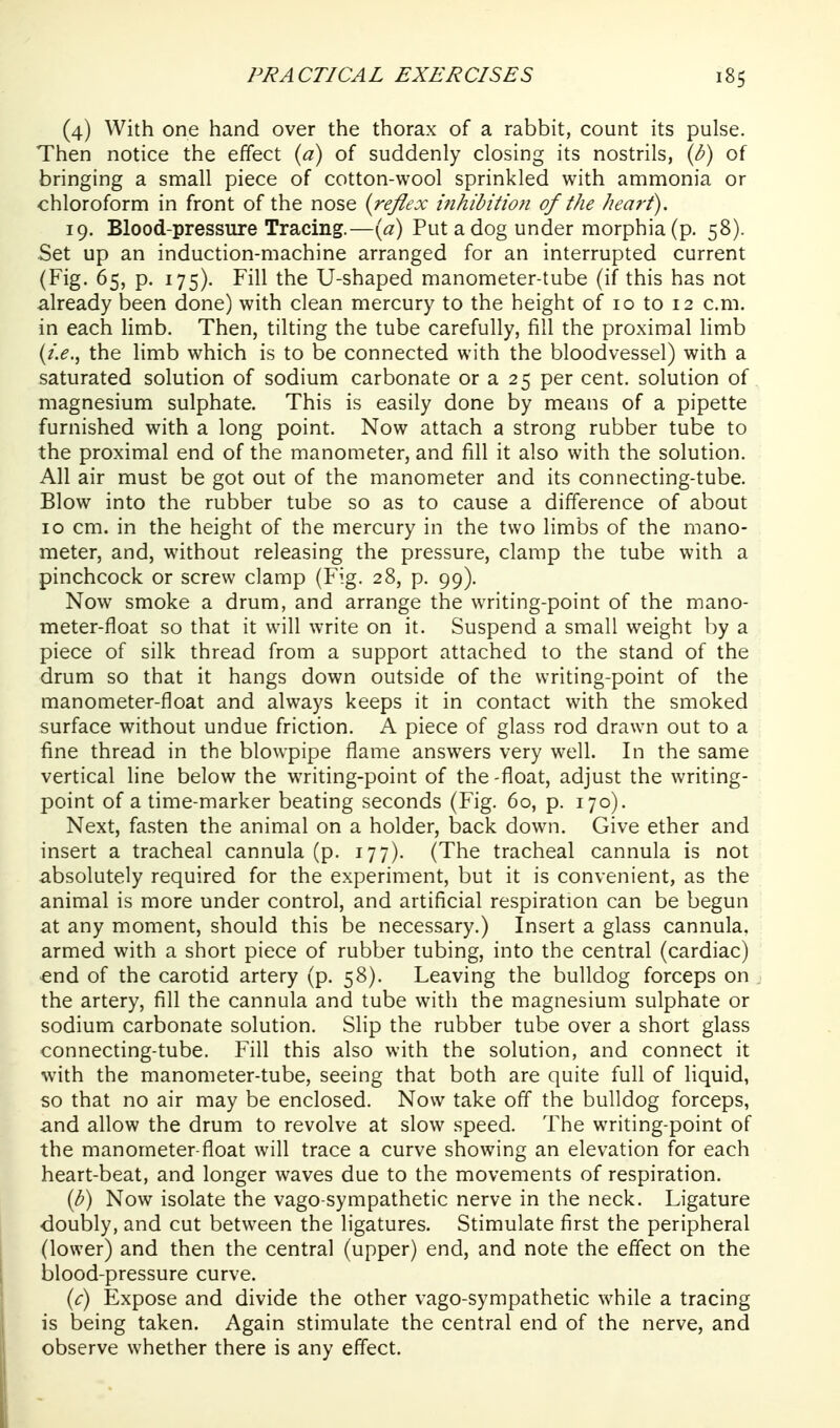 (4) With one hand over the thorax of a rabbit, count its pulse. Then notice the effect {a) of suddenly closing its nostrils, {b) of bringing a small piece of cotton-wool sprinkled with ammonia or chloroform in front of the nose {reflex i7ihibitio}i of the heart). 19. Blood-pressure Tracing.—(«) Put a dog under morphia (p. 58). Set up an induction-machine arranged for an interrupted current (Fig. 65, p. 175). Fill the U-shaped manometer-tube (if this has not already been done) with clean mercury to the height of 10 to 12 cm. in each limb. Then, tilting the tube carefully, fill the proximal limb (/.^., the limb which is to be connected with the bloodvessel) with a saturated solution of sodium carbonate or a 25 per cent, solution of magnesium sulphate. This is easily done by means of a pipette furnished with a long point. Now attach a strong rubber tube to the proximal end of the manometer, and fill it also with the solution. All air must be got out of the manometer and its connecting-tube. Blow into the rubber tube so as to cause a difference of about 10 cm. in the height of the mercury in the two limbs of the mano- meter, and, without releasing the pressure, clamp the tube with a pinchcock or screw clamp (Fig. 28, p. 99). Now smoke a drum, and arrange the writing-point of the mano- meter-float so that it will write on it. Suspend a small weight by a piece of silk thread from a support attached to the stand of the drum so that it hangs down outside of the writing-point of the manometer-float and always keeps it in contact with the smoked surface without undue friction. A piece of glass rod drawn out to a fine thread in the blowpipe flame answers very well. In the same vertical line below the writing-point of the-float, adjust the writing- point of a time-marker beating seconds (Fig. 60, p. 170). Next, fasten the animal on a holder, back down. Give ether and insert a tracheal cannula (p. 177). (The tracheal cannula is not absolutely required for the experiment, but it is convenient, as the animal is more under control, and artificial respiration can be begun at any moment, should this be necessary.) Insert a glass cannula, armed with a short piece of rubber tubing, into the central (cardiac) end of the carotid artery (p. 58). Leaving the bulldog forceps on the artery, fill the cannula and tube with the magnesium sulphate or sodium carbonate solution. Slip the rubber tube over a short glass connecting-tube. Fill this also with the solution, and connect it ■svith the manometer-tube, seeing that both are quite full of liquid, so that no air may be enclosed. Now take off the bulldog forceps, and allow the drum to revolve at slow speed. The writing-point of the manometer-float will trace a curve showing an elevation for each heart-beat, and longer waves due to the movements of respiration. {h) Now isolate the vago sympathetic nerve in the neck. Ligature doubly, and cut between the ligatures. Stimulate first the peripheral (lower) and then the central (upper) end, and note the effect on the blood-pressure curve. (^r) Expose and divide the other vago-sympathetic while a tracing is being taken. Again stimulate the central end of the nerve, and observe whether there is any effect.