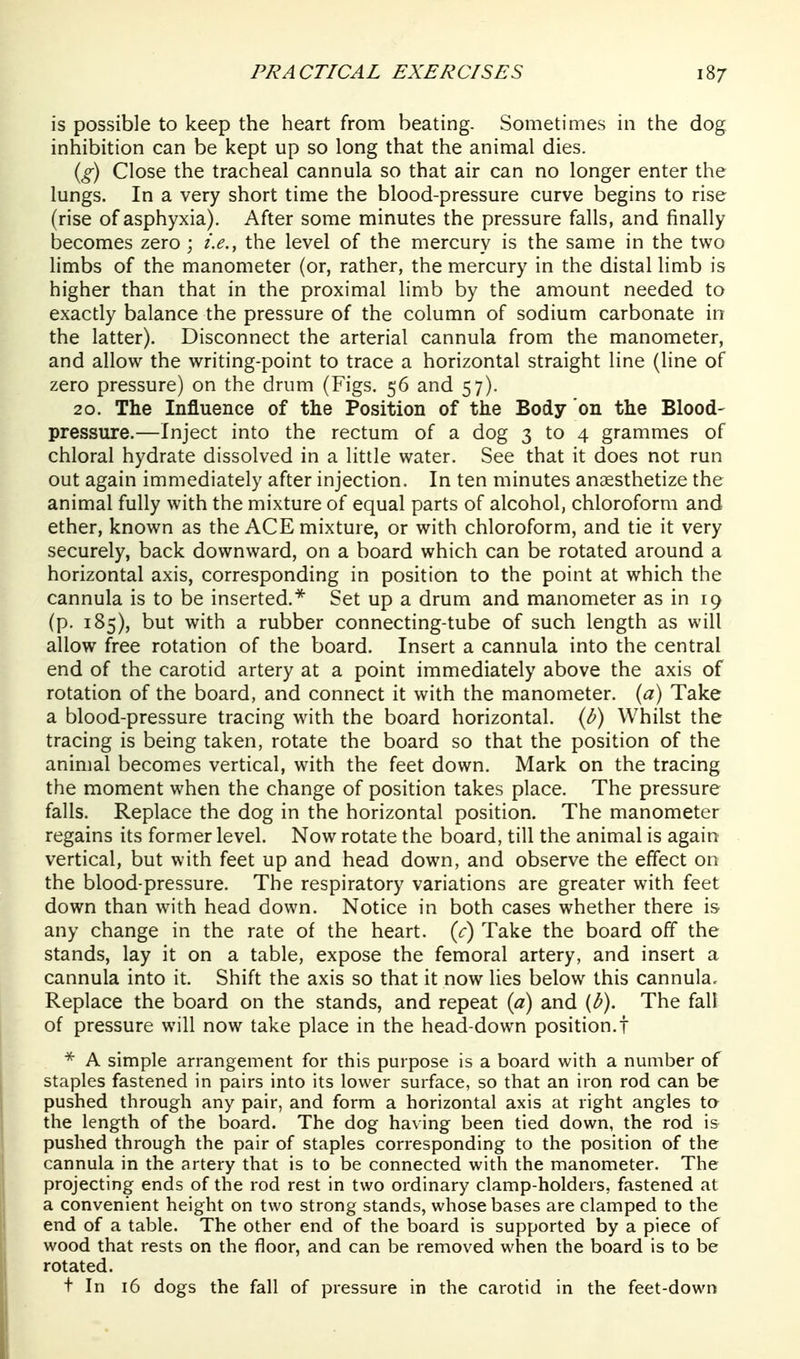 is possible to keep the heart from beating. Sometimes in the dog inhibition can be kept up so long that the animal dies. {g) Close the tracheal cannula so that air can no longer enter the lungs. In a very short time the blood-pressure curve begins to rise (rise of asphyxia). After some minutes the pressure falls, and finally becomes zero ; i.e., the level of the mercury is the same in the two limbs of the manometer (or, rather, the mercury in the distal limb is higher than that in the proximal limb by the amount needed to exactly balance the pressure of the column of sodium carbonate in the latter). Disconnect the arterial cannula from the manometer, and allow the writing-point to trace a horizontal straight line (line of zero pressure) on the drum (Figs. 56 and 57). 20. The Influence of the Position of the Body on the Blood- pressure.—Inject into the rectum of a dog 3 to 4 grammes of chloral hydrate dissolved in a little water. See that it does not run out again immediately after injection. In ten minutes anaesthetize the animal fully with the mixture of equal parts of alcohol, chloroform and ether, known as the ACE mixture, or with chloroform, and tie it very securely, back downward, on a board which can be rotated around a horizontal axis, corresponding in position to the point at which the cannula is to be inserted.* Set up a drum and manometer as in 19 (p. 185), but with a rubber connecting-tube of such length as will allow free rotation of the board. Insert a cannula into the central end of the carotid artery at a point immediately above the axis of rotation of the board, and connect it with the manometer, {a) Take a blood-pressure tracing with the board horizontal, {b) Whilst the tracing is being taken, rotate the board so that the position of the animal becomes vertical, with the feet down. Mark on the tracing the moment when the change of position takes place. The pressure falls. Replace the dog in the horizontal position. The manometer regains its former level. Now rotate the board, till the animal is again vertical, but with feet up and head down, and observe the effect on the blood-pressure. The respiratory variations are greater with feet down than with head down. Notice in both cases whether there is any change in the rate of the heart, {c) Take the board off the stands, lay it on a table, expose the femoral artery, and insert a cannula into it. Shift the axis so that it now lies below this cannula. Replace the board on the stands, and repeat {a) and (fi). The fall of pressure will now take place in the head-down position.! A simple arrangement for this purpose is a board with a number of staples fastened in pairs into its lower surface, so that an iron rod can be pushed through any pair, and form a horizontal axis at right angles ta the length of the board. The dog having been tied down, the rod is pushed through the pair of staples corresponding to the position of the cannula in the artery that is to be connected with the manometer. The projecting ends of the rod rest in two ordinary clamp-holders, fastened at a convenient height on two strong stands, whose bases are clamped to the end of a table. The other end of the board is supported by a piece of wood that rests on the floor, and can be removed when the board is to be rotated. t In 16 dogs the fall of pressure in the carotid in the feet-down