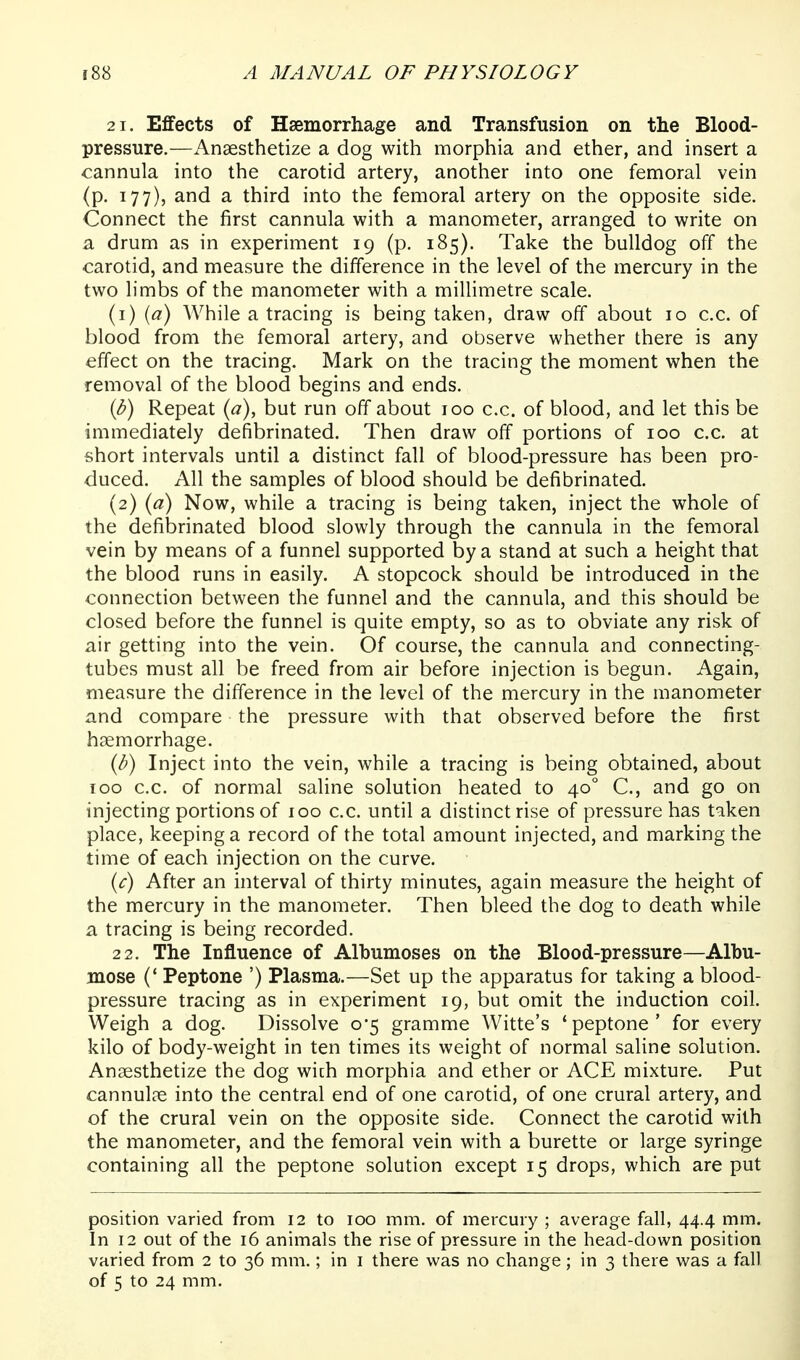 21. Effects of Haemorrhage and Transfusion on the Blood- pressure.—Anaesthetize a dog with morphia and ether, and insert a cannula into the carotid artery, another into one femoral vein (p. 177), and a third into the femoral artery on the opposite side. Connect the first cannula with a manometer, arranged to write on a drum as in experiment 19 (p. 185). Take the bulldog off the carotid, and measure the difference in the level of the mercury in the two limbs of the manometer with a millimetre scale. (1) {a) While a tracing is being taken, draw off about 10 c.c. of blood from the femoral artery, and observe whether there is any effect on the tracing. Mark on the tracing the moment when the removal of the blood begins and ends, ip) Repeat {a), but run off about 100 c.c. of blood, and let this be immediately defibrinated. Then draw off portions of 100 c.c. at short intervals until a distinct fall of blood-pressure has been pro- duced. All the samples of blood should be defibrinated. (2) ia) Now, while a tracing is being taken, inject the whole of the defibrinated blood slowly through the cannula in the femoral vein by means of a funnel supported by a stand at such a height that the blood runs in easily. A stopcock should be introduced in the connection between the funnel and the cannula, and this should be closed before the funnel is quite empty, so as to obviate any risk of air getting into the vein. Of course, the cannula and connecting- tubes must all be freed from air before injection is begun. Again, measure the difference in the level of the mercury in the manometer and compare the pressure with that observed before the first haemorrhage. {b) Inject into the vein, while a tracing is being obtained, about 100 c.c. of normal saline solution heated to 40° C, and go on injecting portions of 100 c.c. until a distinct rise of pressure has taken place, keeping a record of the total amount injected, and marking the time of each injection on the curve. {c) After an interval of thirty minutes, again measure the height of the mercury in the manometer. Then bleed the dog to death while a tracing is being recorded. 22. The Influence of Albumoses on the Blood-pressure—Albu- mose (' Peptone ') Plasma.—Set up the apparatus for taking a blood- pressure tracing as in experiment 19, but omit the induction coil. Weigh a dog. Dissolve 0*5 gramme Witte's 'peptone' for every kilo of body-weight in ten times its weight of normal saline solution. Anaesthetize the dog wich morphia and ether or ACE mixture. Put cannulae into the central end of one carotid, of one crural artery, and of the crural vein on the opposite side. Connect the carotid with the manometer, and the femoral vein with a burette or large syringe containing all the peptone solution except 15 drops, which are put position varied from 12 to 100 mm. of mercury ; average fall, 44.4 mm. In 12 out of the 16 animals the rise of pressure in the head-down position varied from 2 to 36 mm.; in i there was no change; in 3 there was a fall of 5 to 24 mm.