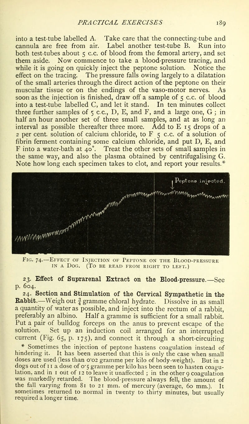 into a test-tube labelled A. Take care that the connecting-tube and cannula are free from air. Label another test-tube B. Run into both test-tubes about 5 c.c. of blood from the femoral artery, and set them aside. Now commence to take a blood-pressure tracing, and while it is going on quickly inject the peptone solution. Notice the effect on the tracing. The pressure falls owing largely to a dilatation of the small arteries through the direct action of the peptone on their muscular tissue or on the endings of the vaso-motor nerves. As soon as the injection is finished, draw off a sample of 5 c.c. of blood into a test-tube labelled C, and let it stand. In ten minutes collect three further samples of 5 c.c, D, E, and F, and a large one, G ; in half an hour another set of three small samples, and at as long an interval as possible thereafter three more. Add to E 15 drops of a 2 per cent, solution of calcium chloride, to F 5 c.c. of a solution of fibrin ferment containing some calcium chloride, and put D, E, and F into a water-bath at 40°. Treat the other sets of small samples in the same way, and also the plasma obtained by centrifugalising G. Note how long each specimen takes to clot, and report your results.^ Fig. 74.—Effect of Injection of Peptone on the Elood-pressure IN A Dog. (To be read from right to left.) 23. Effect of Suprarenal Extract on the Blood-pressure.—See p. 604. 24. Section and Stimulation of the Cervical Sympathetic in the Rabbit.—Weigh out f gramme chloral hydrate. Dissolve in as small a quantity of water as possible, and inject into the rectum of a rabbit, preferably an albino. Half a gramme is sufficient for a small rabbit. Put a pair of bulldog forceps on the anus to prevent escape of the solution. Set up an induction coil arranged for an interrupted current (Fig. 65, p. 175), and connect it through a short-circuiting * Sometimes the injection of peptone hastens coagulation instead of hindering it. It has been asserted that this is only the case when small doses are used (less than 0-02 gramme per kilo of body-weight). But in 2 dogs out of 11 a dose of 0*5 gramme per kilo has been seen to hasten coagu- lation, and in i out of 12 to leave it unaffected ; in the other 9 coagulation was markedly retarded. The blood-pressure always fell, the amount of the fall varying from 81 to 21 mm. of mercury (average, 60 mm.). It sometimes returned to normal in twenty to thirty minutes, but usually required a longer time.
