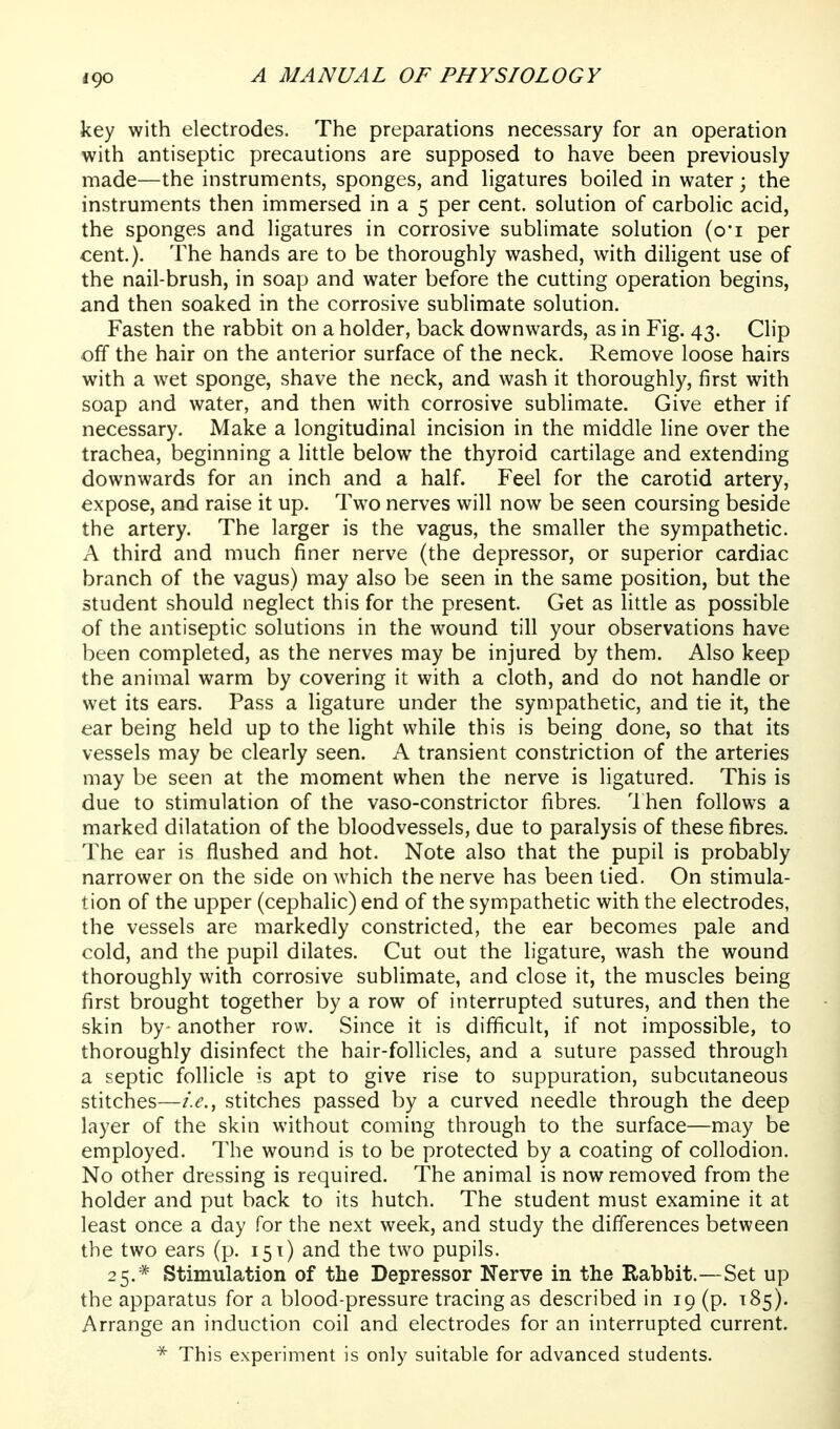 key with electrodes. The preparations necessary for an operation with antiseptic precautions are supposed to have been previously made—the instruments, sponges, and ligatures boiled in water; the instruments then immersed in a 5 per cent, solution of carbolic acid, the sponges and ligatures in corrosive sublimate solution (oi per cent.). The hands are to be thoroughly washed, with diligent use of the nail-brush, in soap and water before the cutting operation begins, and then soaked in the corrosive sublimate solution. Fasten the rabbit on a holder, back downwards, as in Fig. 43. Clip off the hair on the anterior surface of the neck. Remove loose hairs with a wet sponge, shave the neck, and wash it thoroughly, first with soap and water, and then with corrosive sublimate. Give ether if necessary. Make a longitudinal incision in the middle line over the trachea, beginning a little below the thyroid cartilage and extending downwards for an inch and a half. Feel for the carotid artery, expose, and raise it up. Two nerves will now be seen coursing beside the artery. The larger is the vagus, the smaller the sympathetic. A third and much finer nerve (the depressor, or superior cardiac branch of the vagus) may also be seen in the same position, but the student should neglect this for the present. Get as little as possible of the antiseptic solutions in the wound till your observations have been completed, as the nerves may be injured by them. Also keep the animal warm by covering it with a cloth, and do not handle or wet its ears. Pass a ligature under the sympathetic, and tie it, the ear being held up to the light while this is being done, so that its vessels may be clearly seen. A transient constriction of the arteries may be seen at the moment when the nerve is ligatured. This is due to stimulation of the vaso-constrictor fibres. Then follows a marked dilatation of the bloodvessels, due to paralysis of these fibres. The ear is flushed and hot. Note also that the pupil is probably narrower on the side on which the nerve has been tied. On stimula- tion of the upper (cephalic) end of the sympathetic with the electrodes, the vessels are markedly constricted, the ear becomes pale and cold, and the pupil dilates. Cut out the ligature, wash the wound thoroughly with corrosive sublimate, and close it, the muscles being first brought together by a row of interrupted sutures, and then the skin by- another row. Since it is difificult, if not impossible, to thoroughly disinfect the hair-follicles, and a suture passed through a septic follicle is apt to give rise to suppuration, subcutaneous stitches—i.e., stitches passed by a curved needle through the deep layer of the skin without coming through to the surface—may be employed. The wound is to be protected by a coating of collodion. No other dressing is required. The animal is now removed from the holder and put back to its hutch. The student must examine it at least once a day for the next week, and study the differences between the two ears (p. 151) and the two pupils. 25.* Stimulation of the Depressor Nerve in the Rabbit.—Set up the apparatus for a blood-pressure tracing as described in 19 (p. 185). Arrange an induction coil and electrodes for an interrupted current. * This experiment is only suitable for advanced students.