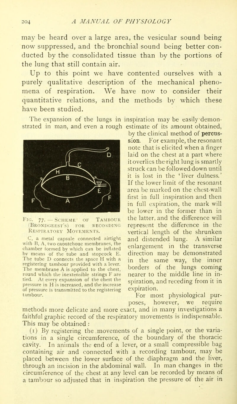 may be heard over a large area, the vesicular sound being now suppressed, and the bronchial sound being better con- ducted by the consolidated tissue than by the portions of the lung that still contain air. Up to this point we have contented ourselves with a purely qualitative description of the mechanical pheno- mena of respiration. We have now to consider their quantitative relations, and the methods by which these have been studied. The expansion of the lungs in inspiration may be easily demon- strated in man, and even a rough estimate of its amount obtained, by the clinical method of percus- sion. F'or example, the resonant note that is elicited when a finger laid on the chest at a part where it overlies the right lung is smartly struck can be followed down until it is lost in the 'liver dulness.' If the lower limit of the resonant area be marked on the chest-wall first in full inspiration and then in full expiration, the mark will be lower in the former than in the latter, and the difference will represent the difference in the vertical length of the shrunken and distended lung. A similar enlargement m the transverse direction may be demonstrated in the same way, the inner borders of the lungs coming nearer to the middle line in in- spiration, and receding from it in expiration. For most physiological pur- poses, however, we require methods more delicate and more exact, and in many investigations a faithful graphic record of the respiratory movements is indispensable. This may be obtained : (i) By registering the movements of a single point, or the varia- tions in a single circumference, of the boundary of the thoracic cavity. In animals the end of a lever, or a small compressible bag containing air and connected with a recording tambour, may be placed between the lower surface of the diaphragm and the liver, through an uicision in the abdominal wall. In man changes in the circumference of the chest at any level can be recorded by means of a tambour so adjusted that in inspiration the pressure of the air in Fig. 77, — ScHEMK of Tambour (BRONDGEES r's) FOR R ECO KDING Respiratory Movements. C, a metal capsule connected airtight with B, A, two caoutchouc membranes, the chamber termed by which can be inflated by means of the tube and stopcock E. The tube D connects the space H with a registering tambour provided with a lever. The membrane A is applied to the chest, round which the inextensible strings F are tied. At every expansion of the chest the pressure in H is increased, and the increase of pressure is transmitted to the registering tambour.