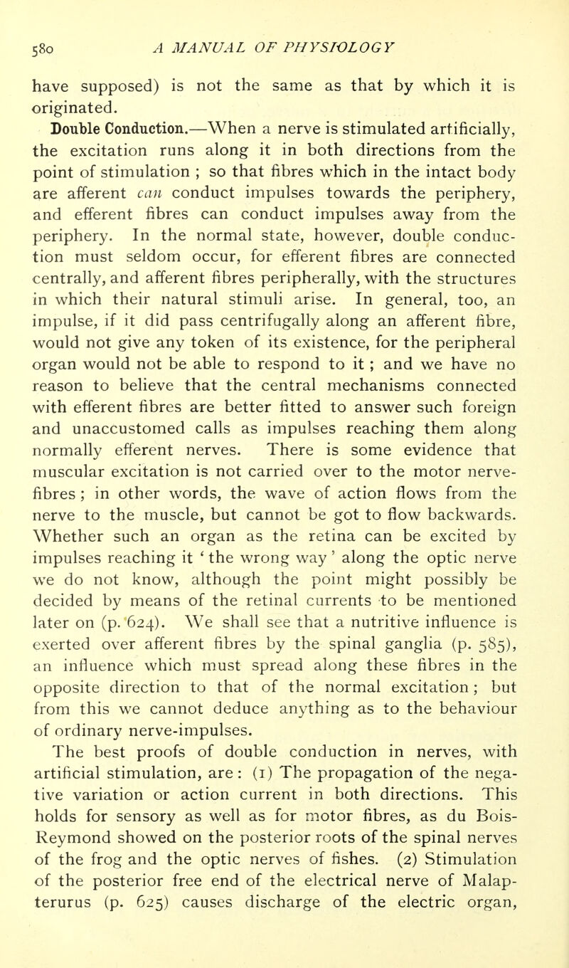 58p have supposed) is not the same as that by which it is originated. Double Conduction.—When a nerve is stimulated artificially, the excitation runs along it in both directions from the point of stimulation ; so that fibres which in the intact body are afferent can conduct impulses towards the periphery, and efferent fibres can conduct impulses away from the periphery. In the normal state, however, double conduc- tion must seldom occur, for efferent fibres are connected centrally, and afferent fibres peripherally, with the structures in which their natural stimuli arise. In general, too, an impulse, if it did pass centrifugally along an afferent fibre, would not give any token of its existence, for the peripheral organ would not be able to respond to it ; and we have no reason to believe that the central mechanisms connected with efferent fibres are better fitted to answer such foreign and unaccustomed calls as impulses reaching them along normally efferent nerves. There is some evidence that muscular excitation is not carried over to the motor nerve- fibres ; in other words, the wave of action flows from the nerve to the muscle, but cannot be got to flow backwards. Whether such an organ as the retina can be excited by impulses reaching it ' the wrong way' along the optic nerve we do not know, although the point might possibly be decided by means of the retinal currents to be mentioned later on (p. 624). We shall see that a nutritive influence is exerted over afferent fibres by the spinal ganglia (p. 585), an influence which must spread along these fibres in the opposite direction to that of the normal excitation; but from this we cannot deduce anything as to the behaviour of ordinary nerve-impulses. The best proofs of double conduction in nerves, with artificial stimulation, are: (i) The propagation of the nega- tive variation or action current in both directions. This holds for sensory as well as for motor fibres, as du Bois- Reymond showed on the posterior roots of the spinal nerves of the frog and the optic nerves of fishes. (2) Stimulation of the posterior free end of the electrical nerve of Malap- terurus (p. 625) causes discharge of the electric organ,