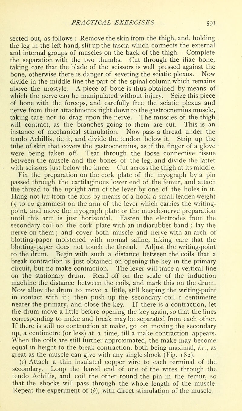 sected out, as follows : Remove the skin from the thigh, and, holding the leg in the left hand, slit up the fascia which connects the external and internal groups of muscles on the back of the thigh. Complete the separation with the two thumbs. Cut through the iliac bone, taking care that the blade of the scissors is well pressed against the bone, otherwise there is danger of severing the sciatic plexus. Now divide in the middle line the part of the spinal column which remains above the urostyle. A piece of bone is thus obtained by means of which the nerve can be manipulated without injury. Seize this piece of bone with the forceps, and carefully free the sciatic plexus and nerve from their attachments right down to the gastrocnemius muscle, taking care not to drag upon the nerve. The muscles of the thigh will contract, as the branches going to them are cut. This is an instance of mechanical stimulation. Now pass a thread under the tendo Achillis, tie it, and divide the tendon below it. Strip up the tube of skin that covers the gastrocnemius, as if the finger of a glove were being taken off. Tear through the loose connective tissue between the muscle and the bones of the leg, and divide the latter with scissors just below the knee. Cut across the thigh at its middle. Fix the preparation on the cork plate of the myograph by a pin passed through the cartilaginous lower end of the femur, and attach the thread to the upright arm of the lever by one of the holes in it. Hang not far from the axis by means of a hook a small leaden weight (5 to 10 grammes) on the arm of the lever which carries the writing- point, and move the myograph plate or the muscle-nerve preparation until this arm is just horizontal. Fasten the electrodes from the secondary coil on the cork plate with an indiarubber band ; lay the nerve on them; and cover both muscle and nerve with an arch of blotting-paper moistened with normal saline, taking care that the blotting-paper does not touch the thread. Adjust the writing-point to the drum. Begin with such a distance between the coils that a break contraction is just obtained on opening the key in the primary circuit, but no make contraction. The lever will trace a vertical line on the stationary drum. Read off on the scale of the induction machine the distance between the coils, and mark this on the drum. Now allow the drum to move a little, still keeping the writing-point in contact with it; then push up the secondary coil i centimetre nearer the primary, and close the key. If there is a contraction, let the drum move a little before opening the key again, so that the lines corresponding to make and break may be separated from each other. If there is still no contraction at make, go on moving the secondary up, a centimetre (or less) at a time, till a make contraction appears. When the coils are still further approximated, the make may become equal in height to the break contraction, both being maximal, i.e., as great as the muscle can give with any single shock (Fig. 182). (r) Attach a thin insulated copper wire to each terminal of the secondary. Loop the bared end of one of the wires through the tendo Achillis, and coil the other round the pin in the femur, so that the shocks will pass through the whole length of the muscle. Repeat the experiment of {b), with direct stimulation of the muscle.