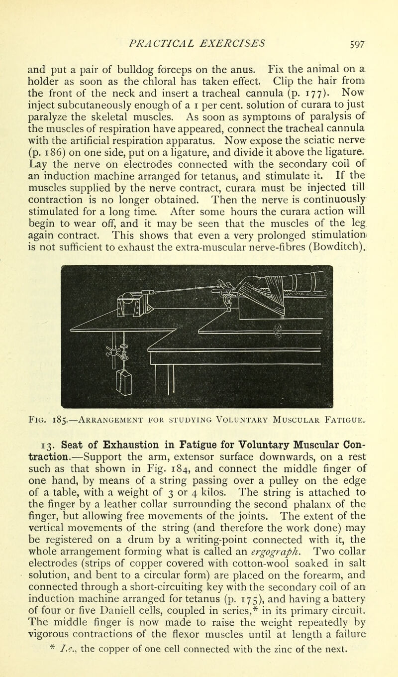 and put a pair of bulldog forceps on the anus. Fix the animal on a holder as soon as the chloral has taken effect. Clip the hair from the front of the neck and insert a tracheal cannula (p. 177). Now inject subcutaneously enough of a i per cent, solution of curara to just paralyze the skeletal muscles. As soon as symptoms of paralysis of the muscles of respiration have appeared, connect the tracheal cannula with the artificial respiration apparatus. Now expose the sciatic nerve (p. 186) on one side, put on a ligature, and divide it above the ligature. Lay the nerve on electrodes connected with the secondary coil of an induction machine arranged for tetanus, and stimulate it. If the muscles supplied by the nerve contract, curara must be injected till contraction is no longer obtained. Then the nerve is continuously stimulated for a long time. After some hours the curara action will begin to wear off, and it may be seen that the muscles of the leg again contract. This shows that even a very prolonged stimulation: is not sufficient to exhaust the extra-muscular nerve-fibres (Bowditch). Fig. 185.—Arrangement for studying Voluntary Muscular Fatigue.. 13. Seat of Exhaustion in Fatigue for Voluntary Muscular Con- traction.—Support the arm, extensor surface downwards, on a rest such as that shown in Fig. 184, and connect the middle finger of one hand, by means of a string passing over a pulley on the edge of a table, with a weight of 3 or 4 kilos. The string is attached to the finger by a leather collar surrounding the second phalanx of the finger, but allowing free movements of the joints. The extent of the vertical movements of the string (and therefore the work done) may be registered on a drum by a writing-point connected with it, the whole arrangement forming what is called an ergograph. Two collar electrodes (strips of copper covered with cotton-wool soaked in salt solution, and bent to a circular form) are placed on the forearm, and connected through a short-circuiting key with the secondary coil of an induction machine arranged for tetanus (p. 175), and having a battery of four or five Daniell cells, coupled in series,^ in its primary circuit. The middle finger is now made to raise the weight repeatedly by vigorous contractions of the flexor muscles until at length a failure I.e., the copper of one cell connected with the zinc of the next.