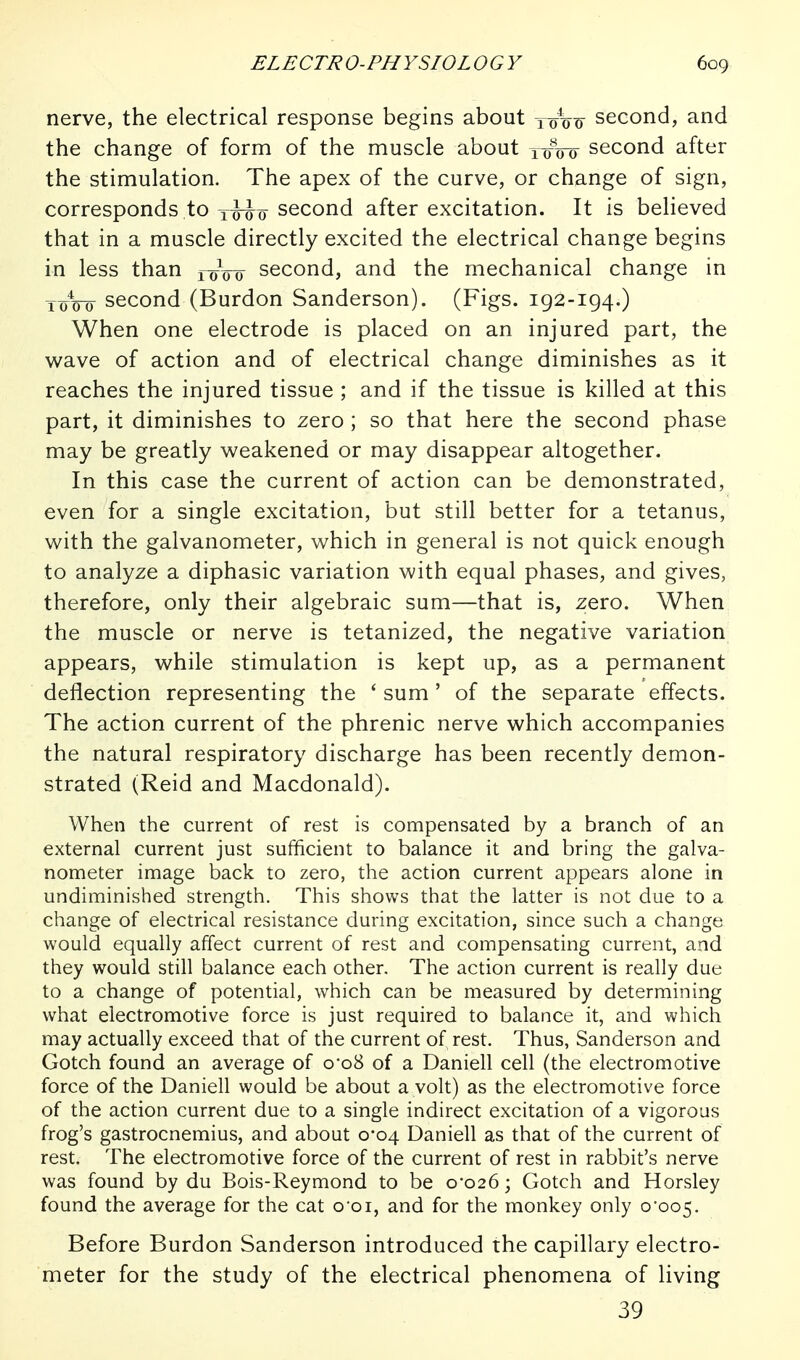 nerve, the electrical response begins about second, and the change of form of the muscle about two second after the stimulation. The apex of the curve, or change of sign, corresponds to second after excitation. It is believed that in a muscle directly excited the electrical change begins in less than ixnro second, and the mechanical change in YoVo second (Burdon Sanderson). (Figs. 192-194.) When one electrode is placed on an injured part, the wave of action and of electrical change diminishes as it reaches the injured tissue ; and if the tissue is killed at this part, it diminishes to zero ; so that here the second phase may be greatly weakened or may disappear altogether. In this case the current of action can be demonstrated, even for a single excitation, but still better for a tetanus, with the galvanometer, which in general is not quick enough to analyze a diphasic variation with equal phases, and gives, therefore, only their algebraic sum—that is, zero. When the muscle or nerve is tetanized, the negative variation appears, while stimulation is kept up, as a permanent deflection representing the ' sum ' of the separate effects. The action current of the phrenic nerve which accompanies the natural respiratory discharge has been recently demon- strated (Reid and Macdonald). When the current of rest is compensated by a branch of an external current just sufficient to balance it and bring the galva- nometer image back to zero, the action current appears alone in undiminished strength. This shows that the latter is not due to a change of electrical resistance during excitation, since such a change would equally affect current of rest and compensating current, and they would still balance each other. The action current is really due to a change of potential, which can be measured by determining what electromotive force is just required to balance it, and which may actually exceed that of the current of rest. Thus, Sanderson and Gotch found an average of o'oS of a Daniell cell (the electromotive force of the Daniell would be about a volt) as the electromotive force of the action current due to a single indirect excitation of a vigorous frog's gastrocnemius, and about 0*04 Daniell as that of the current of rest. The electromotive force of the current of rest in rabbit's nerve was found by du Bois-Reymond to be 0-026; Gotch and Horsley found the average for the cat o'oi, and for the monkey only 0*005. Before Burdon Sanderson introduced the capillary electro- meter for the study of the electrical phenomena of living 39