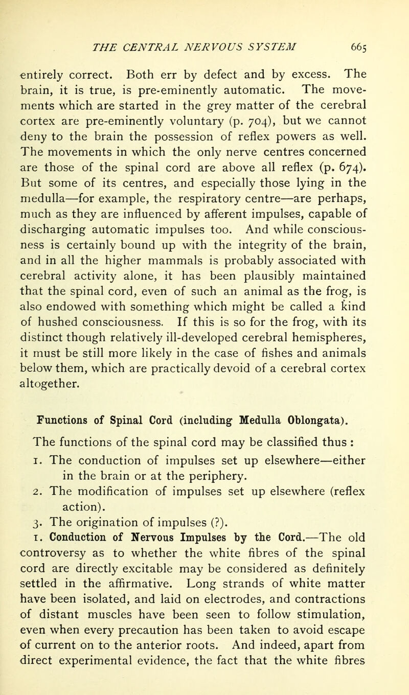 entirely correct. Both err by defect and by excess. The brain, it is true, is pre-eminently automatic. The move- ments which, are started in the grey matter of the cerebral cortex are pre-eminently voluntary (p. 704), but v^e cannot deny to the brain the possession of reflex powers as well. The movements in which the only nerve centres concerned are those of the spinal cord are above all reflex (p. 674). But some of its centres, and especially those lying in the medulla—for example, the respiratory centre—are perhaps, much as they are influenced by afferent impulses, capable of discharging automatic impulses too. And while conscious- ness is certainly bound up with the integrity of the brain, and in all the higher mammals is probably associated with cerebral activity alone, it has been plausibly maintained that the spinal cord, even of such an animal as the frog, is also endowed with something which might be called a kind of hushed consciousness. If this is so for the frog, with its distinct though relatively ill-developed cerebral hemispheres, it must be still more likely in the case of fishes and animals below them, which are practically devoid of a cerebral cortex altogether. Functions of Spinal Cord (including Medulla Oblongata). The functions of the spinal cord may be classified thus : 1. The conduction of impulses set up elsewhere—either in the brain or at the periphery. 2. The modification of impulses set up elsewhere (reflex action). 3. The origination of impulses (?). I. Conduction of Nervous Impulses by the Cord.—The old controversy as to whether the white fibres of the spinal cord are directly excitable may be considered as definitely settled in the affirmative. Long strands of white matter have been isolated, and laid on electrodes, and contractions of distant muscles have been seen to follow stimulation, even when every precaution has been taken to avoid escape of current on to the anterior roots. And indeed, apart from direct experimental evidence, the fact that the white fibres