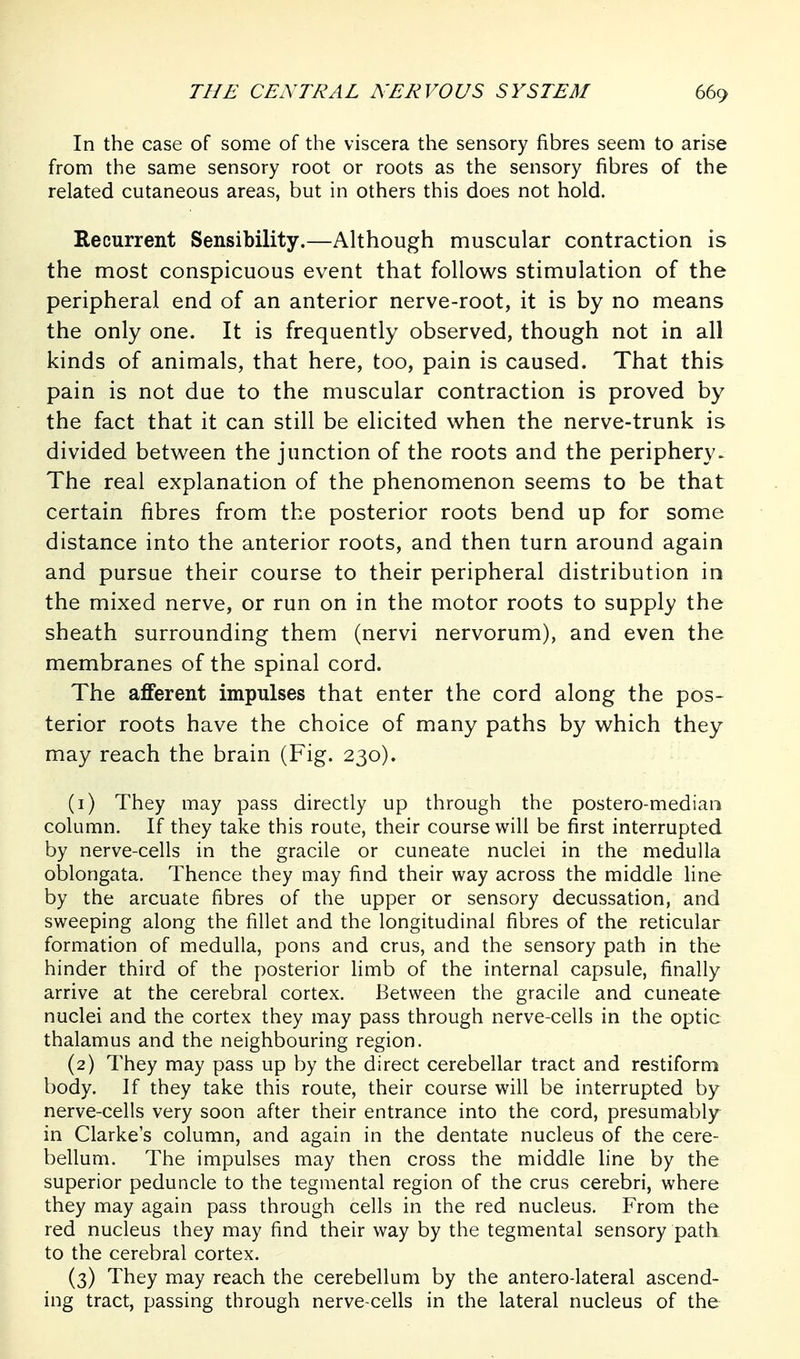 In the case of some of the viscera the sensory fibres seem to arise from the same sensory root or roots as the sensory fibres of the related cutaneous areas, but in others this does not hold. Recurrent Sensibility.—Although muscular contraction is the most conspicuous event that follows stimulation of the peripheral end of an anterior nerve-root, it is by no means the only one. It is frequently observed, though not in all kinds of animals, that here, too, pain is caused. That this pain is not due to the muscular contraction is proved by the fact that it can still be elicited when the nerve-trunk is divided between the junction of the roots and the periphery- The real explanation of the phenomenon seems to be that certain fibres from the posterior roots bend up for some distance into the anterior roots, and then turn around again and pursue their course to their peripheral distribution in the mixed nerve, or run on in the motor roots to supply the sheath surrounding them (nervi nervorum), and even the membranes of the spinal cord. The afferent impulses that enter the cord along the pos- terior roots have the choice of many paths by which they may reach the brain (Fig. 230). (1) They may pass directly up through the postero-median column. If they take this route, their course will be first interrupted by nerve-cells in the gracile or cuneate nuclei in the medulla oblongata. Thence they may find their way across the middle line by the arcuate fibres of the upper or sensory decussation, and sweeping along the fillet and the longitudinal fibres of the reticular formation of medulla, pons and crus, and the sensory path in the hinder third of the posterior limb of the internal capsule, finally arrive at the cerebral cortex. Between the gracile and cuneate nuclei and the cortex they may pass through nerve-cells in the optic thalamus and the neighbouring region, (2) They may pass up by the direct cerebellar tract and restiform body. If they take this route, their course will be interrupted by nerve-cells very soon after their entrance into the cord, presumably in Clarke's column, and again in the dentate nucleus of the cere- bellum. The impulses may then cross the middle line by the superior peduncle to the tegmental region of the crus cerebri, where they may again pass through cells in the red nucleus. From the red nucleus they may find their way by the tegmental sensory path to the cerebral cortex. (3) They may reach the cerebellum by the antero-lateral ascend- ing tract, passing through nerve-cells in the lateral nucleus of the