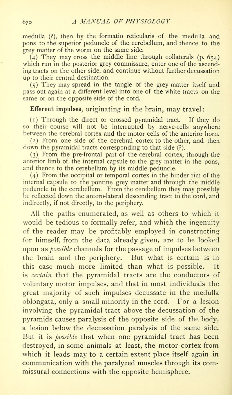 medulla (?), then by the formatio reticularis of the medulla and pons to the superior peduncle of the cerebellum, and thence to the grey matter of the worm on the same side. (4) They may cross the middle line through collaterals (p. 654) which run in the posterior grey commissure, enter one of the ascend- ing tracts on the other side, and continue without further decussation up to their central destination. (5) They may spread in the tangle of the grey matter itself and pass out again at a different level into one of the white tracts on the same or on the opposite side of the cord. Efferent impulses, originating in the brain, may travel: (1) Through the direct or crossed pyramidal tract. If they do so their course will not be interrupted by nerve-cells anywhere between the cerebral cortex and the motor cells of the anterior horn. (2) From one side of the cerebral cortex to the other, and then down the pyramidal tracts corresponding to that side (?). (3) From the pre-frontal part of the cerebral cortex, through the anterior limb of the internal capsule to the grey matter in the pons, and thence to the cerebellum by its middle peduncle. (4) From the occipital or temporal cortex in the hinder rim of the internal capsule to the pontine grey matter and through the middle peduncle to the cerebellum. From the cerebellum they may possibly be reflected down the antero-lateral descending tract to the cord, and indirectly, if not directly, to the periphery. All the paths enumerated, as well as others to which it would be tedious to formally refer, and which the ingenuity of the reader may be profitably employed in constructing for himself, from the data already given, are to be looked upon as possible channels for the passage of impulses between the brain and the periphery. But what is certain is in this case much more limited than what is possible. It is certain that the pyramidal tracts are the conductors of voluntary motor impulses, and that in most individuals the great majority of such impulses decussate in the medulla oblongata, only a small minority in the cord. For a lesion involving the pyramidal tract above the decussation of the pyramids causes paralysis of the opposite side of the body, a lesion below the decussation paralysis of the same side. But it is possible that when one pyramidal tract has been destroyed, in some animals at least, the motor cortex from which it leads may to a certain extent place itself again in communication with the paralyzed muscles through its com- missural connections with the opposite hemisphere.