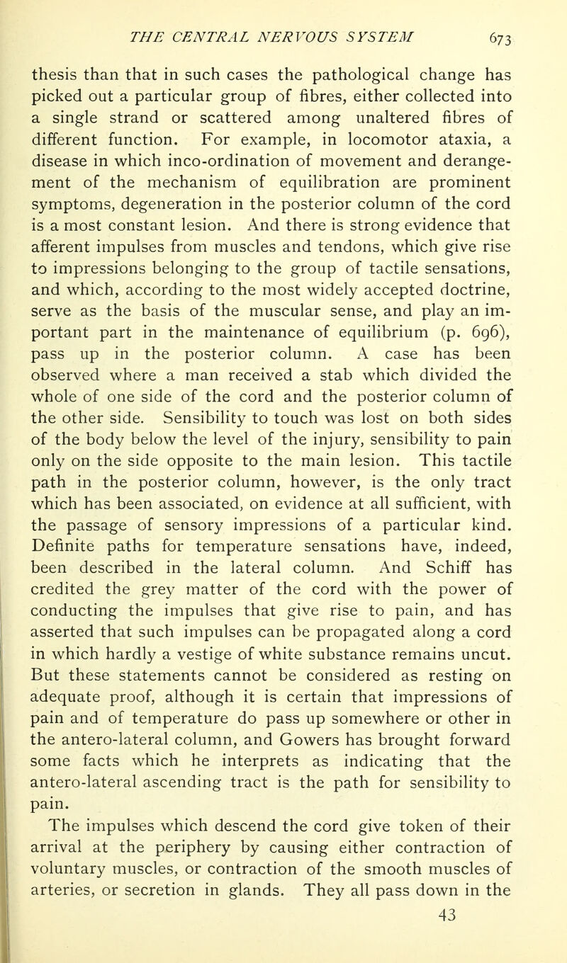 thesis than that in such cases the pathological change has picked out a particular group of fibres, either collected into a single strand or scattered among unaltered fibres of different function. For example, in locomotor ataxia, a disease in which inco-ordination of movement and derange- ment of the mechanism of equilibration are prominent symptoms, degeneration in the posterior column of the cord is a most constant lesion. And there is strong evidence that afferent impulses from muscles and tendons, which give rise to impressions belonging to the group of tactile sensations, and which, according to the most widely accepted doctrine, serve as the basis of the muscular sense, and play an im- portant part in the maintenance of equilibrium (p. 696), pass up in the posterior column. A case has been observed where a man received a stab which divided the whole of one side of the cord and the posterior column of the other side. Sensibility to touch was lost on both sides of the body below the level of the injury, sensibility to pain only on the side opposite to the main lesion. This tactile path in the posterior column, however, is the only tract which has been associated, on evidence at all sufficient, with the passage of sensory impressions of a particular kind. Definite paths for temperature sensations have, indeed, been described in the lateral column. And Schiff has credited the grey matter of the cord with the power of conducting the impulses that give rise to pain, and has asserted that such impulses can be propagated along a cord in which hardly a vestige of white substance remains uncut. But these statements cannot be considered as resting on adequate proof, although it is certain that impressions of pain and of temperature do pass up somewhere or other in the antero-lateral column, and Gowers has brought forward some facts which he interprets as indicating that the antero-lateral ascending tract is the path for sensibility to pain. The impulses which descend the cord give token of their arrival at the periphery by causing either contraction of voluntary muscles, or contraction of the smooth muscles of arteries, or secretion in glands. They all pass down in the 43