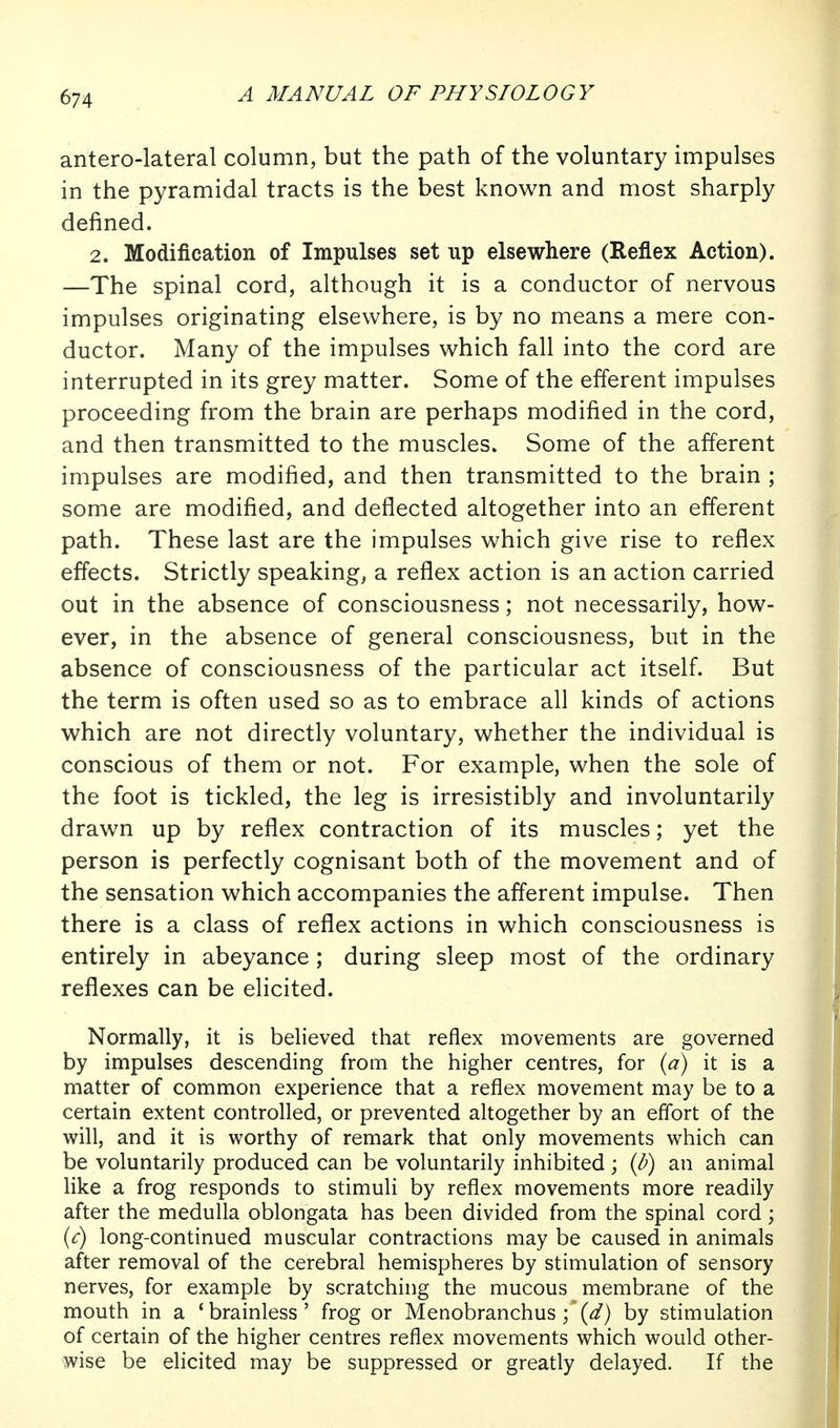 antero-lateral column, but the path of the voluntary impulses in the pyramidal tracts is the best known and most sharply defined. 2. Modification of Impulses set up elsewhere (Reflex Action). —The spinal cord, although it is a conductor of nervous impulses originating elsewhere, is by no means a mere con- ductor. Many of the impulses which fall into the cord are interrupted in its grey matter. Some of the efferent impulses proceeding from the brain are perhaps modified in the cord, and then transmitted to the muscles. Some of the afferent impulses are modified, and then transmitted to the brain ; some are modified, and deflected altogether into an efferent path. These last are the impulses which give rise to reflex effects. Strictly speaking, a reflex action is an action carried out in the absence of consciousness; not necessarily, how- ever, in the absence of general consciousness, but in the absence of consciousness of the particular act itself. But the term is often used so as to embrace all kinds of actions which are not directly voluntary, whether the individual is conscious of them or not. For example, when the sole of the foot is tickled, the leg is irresistibly and involuntarily drawn up by reflex contraction of its muscles; yet the person is perfectly cognisant both of the movement and of the sensation which accompanies the afferent impulse. Then there is a class of reflex actions in which consciousness is entirely in abeyance ; during sleep most of the ordinary reflexes can be elicited. Normally, it is believed that reflex movements are governed by impulses descending from the higher centres, for (a) it is a matter of common experience that a reflex movement may be to a certain extent controlled, or prevented altogether by an effort of the will, and it is worthy of remark that only movements which can be voluntarily produced can be voluntarily inhibited; (d) an animal like a frog responds to stimuli by reflex movements more readily after the medulla oblongata has been divided from the spinal cord; (c) long-continued muscular contractions may be caused in animals after removal of the cerebral hemispheres by stimulation of sensory nerves, for example by scratching the mucous membrane of the mouth in a 'brainless' frog or Menobranchus(^) by stimulation of certain of the higher centres reflex movements which would other- wise be elicited may be suppressed or greatly delayed. If the