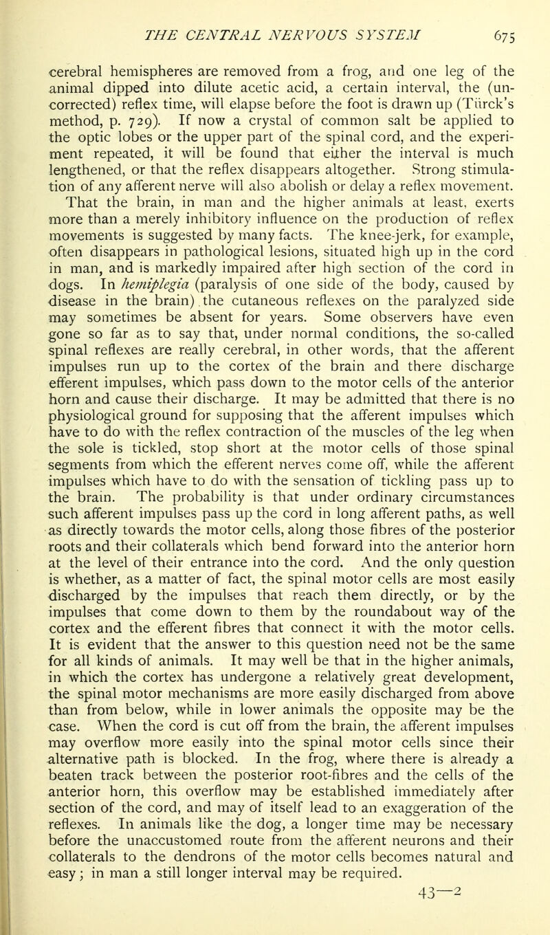 cerebral hemispheres are removed from a frog, and one leg of the animal dipped into dilute acetic acid, a certain interval, the (un- corrected) reflex time, will elapse before the foot is drawn up (Tiirck's method, p. 729). If now a crystal of common salt be applied to the optic lobes or the upper part of the spinal cord, and the experi- ment repeated, it will be found that either the interval is much lengthened, or that the reflex disappears altogether. Strong stimula- tion of any afferent nerve will also abolish or delay a reflex movement. That the brain, in man and the higher animals at least, exerts more than a merely inhibitory influence on the production of reflex movements is suggested by many facts. The knee-jerk, for example, often disappears in pathological lesions, situated high up in the cord in man, and is markedly impaired after high section of the cord in dogs. In hetniplegia (paralysis of one side of the body, caused by disease in the brain) the cutaneous reflexes on the paralyzed side miay sometimes be absent for years. Some observers have even gone so far as to say that, under normal conditions, the so-called spinal reflexes are really cerebral, in other words, that the aff'erent impulses run up to the cortex of the brain and there discharge efferent impulses, which pass down to the motor cells of the anterior horn and cause their discharge. It may be admitted that there is no physiological ground for supposing that the afferent impulses which have to do with the reflex contraction of the muscles of the leg when the sole is tickled, stop short at the motor cells of those spinal segments from which the efferent nerves come off, while the afferent impulses which have to do with the sensation of tickling pass up to the brain. The probability is that under ordinary circumstances such afferent impulses pass up the cord in long afferent paths, as well as directly towards the motor cells, along those fibres of the posterior roots and their collaterals which bend forward into the anterior horn at the level of their entrance into the cord. And the only question is whether, as a matter of fact, the spinal motor cells are most easily discharged by the impulses that reach them directly, or by the impulses that come down to them by the roundabout way of the cortex and the efferent fibres that connect it with the motor cells. It is evident that the answer to this question need not be the same for all kinds of animals. It may well be that in the higher animals, in which the cortex has undergone a relatively great development, the spinal motor mechanisms are more easily discharged from above than from below, while in lower animals the opposite may be the case. When the cord is cut off from the brain, the afferent impulses may overflow more easily into the spinal motor cells since their alternative path is blocked. In the frog, where there is already a beaten track between the posterior root-fibres and the cells of the anterior horn, this overflow may be established immediately after section of the cord, and may of itself lead to an exaggeration of the reflexes. In animals like the dog, a longer time may be necessary before the unaccustomed route from the afferent neurons and their collaterals to the dendrons of the motor cells becomes natural and easy; in man a still longer interval may be required. 43—2