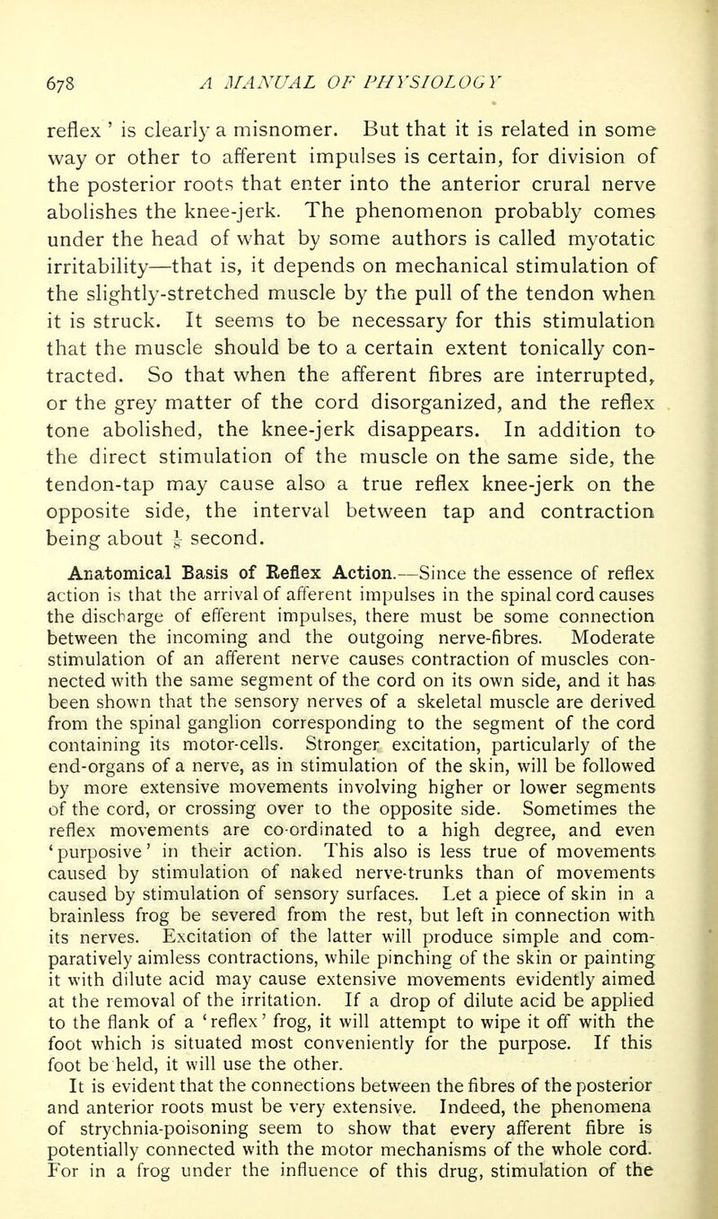 reflex ' is clearly a misnomer. But that it is related in some way or other to afferent impulses is certain, for division of the posterior roots that enter into the anterior crural nerve abolishes the knee-jerk. The phenomenon probably comes under the head of what by some authors is called myotatic irritability—that is, it depends on mechanical stimulation of the slightly-stretched muscle by the pull of the tendon when it is struck. It seems to be necessary for this stimulation that the muscle should be to a certain extent tonically con- tracted. So that when the afferent fibres are interrupted, or the grey matter of the cord disorganized, and the reflex tone abolished, the knee-jerk disappears. In addition to the direct stimulation of the muscle on the same side, the tendon-tap may cause also a true reflex knee-jerk on the opposite side, the interval between tap and contraction being about second. Anatomical Basis of Reflex Action.—Since the essence of reflex action is that the arrival of afferent impulses in the spinal cord causes the discharge of efferent impulses, there must be some connection between the incoming and the outgoing nerve-fibres. Moderate stimulation of an afferent nerve causes contraction of muscles con- nected with the same segment of the cord on its own side, and it has been shown that the sensory nerves of a skeletal muscle are derived from the spinal ganglion corresponding to the segment of the cord containing its motor-cells. Stronger excitation, particularly of the end-organs of a nerve, as in stimulation of the skin, will be followed by more extensive movements involving higher or lower segments of the cord, or crossing over to the opposite side. Sometimes the reflex movements are co-ordinated to a high degree, and even 'purposive' in their action. This also is less true of movements caused by stimulation of naked nerve-trunks than of movements caused by stimulation of sensory surfaces. Let a piece of skin in a brainless frog be severed from the rest, but left in connection with its nerves. Excitation of the latter will produce simple and com- paratively aimless contractions, while pinching of the skin or painting it with dilute acid may cause extensive movements evidently aimed at the removal of the irritation. If a drop of dilute acid be applied to the flank of a 'reflex' frog, it will attempt to wipe it off with the foot which is situated most conveniently for the purpose. If this foot be held, it will use the other. It is evident that the connections between the fibres of the posterior and anterior roots must be very extensive. Indeed, the phenomena of strychnia-poisoning seem to show that every afferent fibre is potentially connected with the motor mechanisms of the whole cord. For in a frog under the influence of this drug, stimulation of the