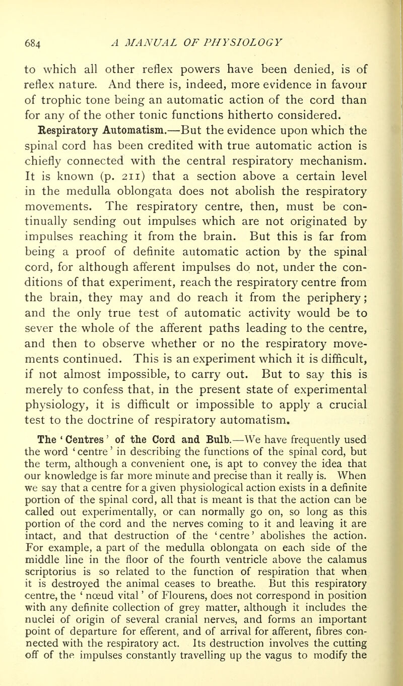 to which all other reflex powers have been denied, is of reflex nature. And there is, indeed, more evidence in favour of trophic tone being an automatic action of the cord than for any of the other tonic functions hitherto considered. Respiratory Automatism.—But the evidence upon which the spinal cord has been credited with true automatic action is chiefly connected with the central respiratory mechanism. It is known (p. 211) that a section above a certain level in the medulla oblongata does not abolish the respiratory movements. The respiratory centre, then, must be con- tinually sending out impulses which are not originated by impulses reaching it from the brain. But this is far from being a proof of definite automatic action by the spinal cord, for although afferent impulses do not, under the con- ditions of that experiment, reach the respiratory centre from the brain, they may and do reach it from the periphery; and the only true test of automatic activity would be to sever the whole of the afferent paths leading to the centre, and then to observe whether or no the respiratory move- ments continued. This is an experiment which it is difficult, if not almost impossible, to carry out. But to say this is merely to confess that, in the present state of experimental physiology, it is difficult or impossible to apply a crucial test to the doctrine of respiratory automatism. The ' Centres' of the Cord and Bulb.—We have frequently used the word ' centre' in describing the functions of the spinal cord, but the term, although a convenient one, is apt to convey the idea that our knowledge is far more minute and precise than it really is. When we say that a centre for a given physiological action exists in a definite portion of the spinal cord, all that is meant is that the action can be called out experimentally, or can normally go on, so long as this portion of the cord and the nerves coming to it and leaving it are intact, and that destruction of the 'centre' abolishes the action. For example, a part of the medulla oblongata on each side of the middle line in the floor of the fourth ventricle above the calamus scriptorius is so related to the function of respiration that when it is destroyed the animal ceases to breathe. But this respiratory centre, the ' noeud vital' of Flourens, does not correspond in position with any definite collection of grey matter, although it includes the nuclei of origin of several cranial nerves, and forms an important point of departure for efferent, and of arrival for afferent, fibres con- nected with the respiratory act. Its destruction involves the cutting off of the impulses constantly travelling up the vagus to modify the