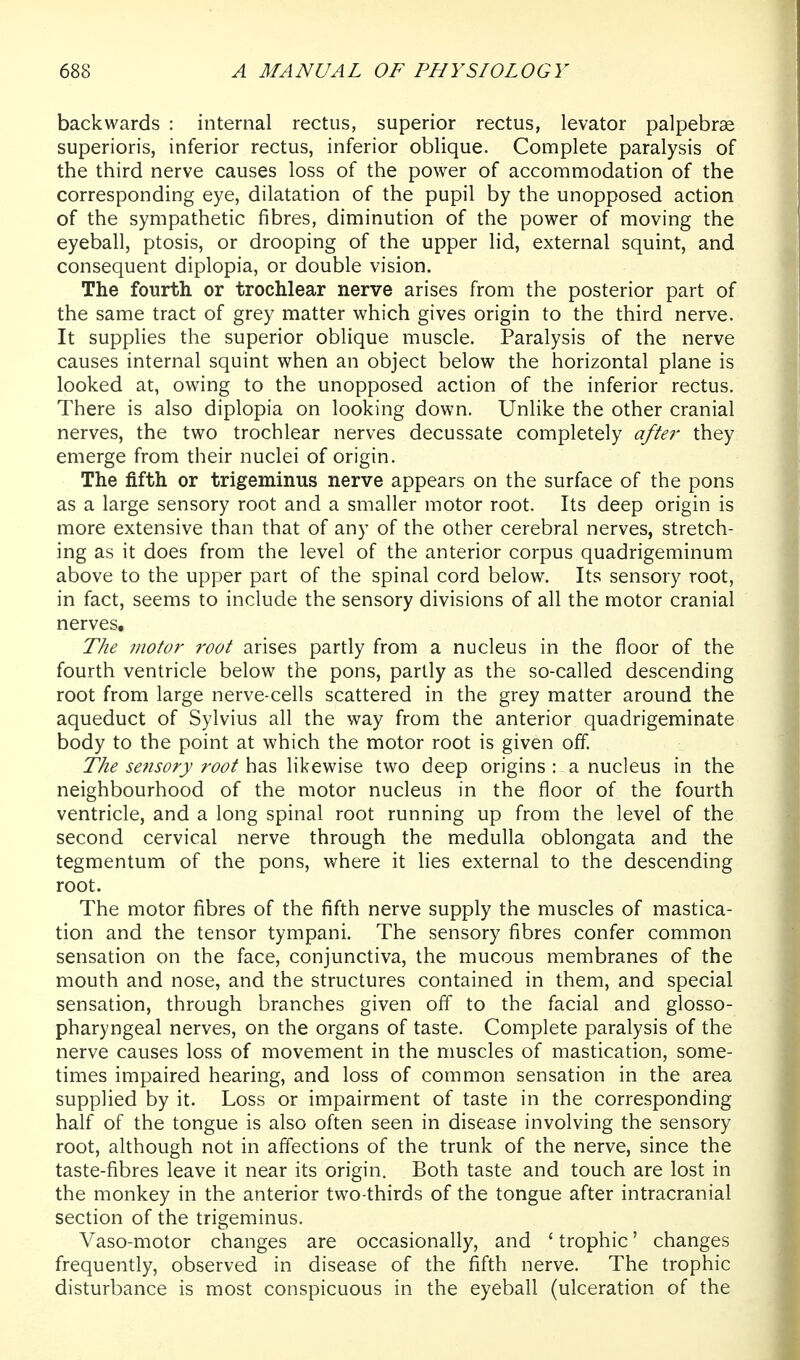 backwards : internal rectus, superior rectus, levator palpebrae superioris, inferior rectus, inferior oblique. Complete paralysis of the third nerve causes loss of the power of accommodation of the corresponding eye, dilatation of the pupil by the unopposed action of the sympathetic fibres, diminution of the power of moving the eyeball, ptosis, or drooping of the upper lid, external squint, and consequent diplopia, or double vision. The fourth or trochlear nerve arises from the posterior part of the same tract of grey matter which gives origin to the third nerve. It supplies the superior oblique muscle. Paralysis of the nerve causes internal squint when an object below the horizontal plane is looked at, owing to the unopposed action of the inferior rectus. There is also diplopia on looking down. Unlike the other cranial nerves, the two trochlear nerves decussate completely after they emerge from their nuclei of origin. The fifth or trigeminus nerve appears on the surface of the pons as a large sensory root and a smaller motor root. Its deep origin is more extensive than that of any of the other cerebral nerves, stretch- ing as it does from the level of the anterior corpus quadrigeminum above to the upper part of the spinal cord below. Its sensory root, in fact, seems to include the sensory divisions of all the motor cranial nerves. The motor root arises partly from a nucleus in the floor of the fourth ventricle below the pons, partly as the so-called descending root from large nerve-cells scattered in the grey matter around the aqueduct of Sylvius all the way from the anterior quadrigeminate body to the point at which the motor root is given off. The sensory root has likewise two deep origins : a nucleus in the neighbourhood of the motor nucleus in the floor of the fourth ventricle, and a long spinal root running up from the level of the second cervical nerve through the medulla oblongata and the tegmentum of the pons, where it lies external to the descending root. The motor fibres of the fifth nerve supply the muscles of mastica- tion and the tensor tympani. The sensory fibres confer common sensation on the face, conjunctiva, the mucous membranes of the mouth and nose, and the structures contained in them, and special sensation, through branches given off to the facial and glosso- pharyngeal nerves, on the organs of taste. Complete paralysis of the nerve causes loss of movement in the muscles of mastication, some- times impaired hearing, and loss of common sensation in the area supplied by it. Loss or impairment of taste in the corresponding half of the tongue is also often seen in disease involving the sensory root, although not in aflections of the trunk of the nerve, since the taste-fibres leave it near its origin. Both taste and touch are lost in the monkey in the anterior two-thirds of the tongue after intracranial section of the trigeminus. Vaso-motor changes are occasionally, and ' trophic' changes frequently, observed in disease of the fifth nerve. The trophic disturbance is most conspicuous in the eyeball (ulceration of the