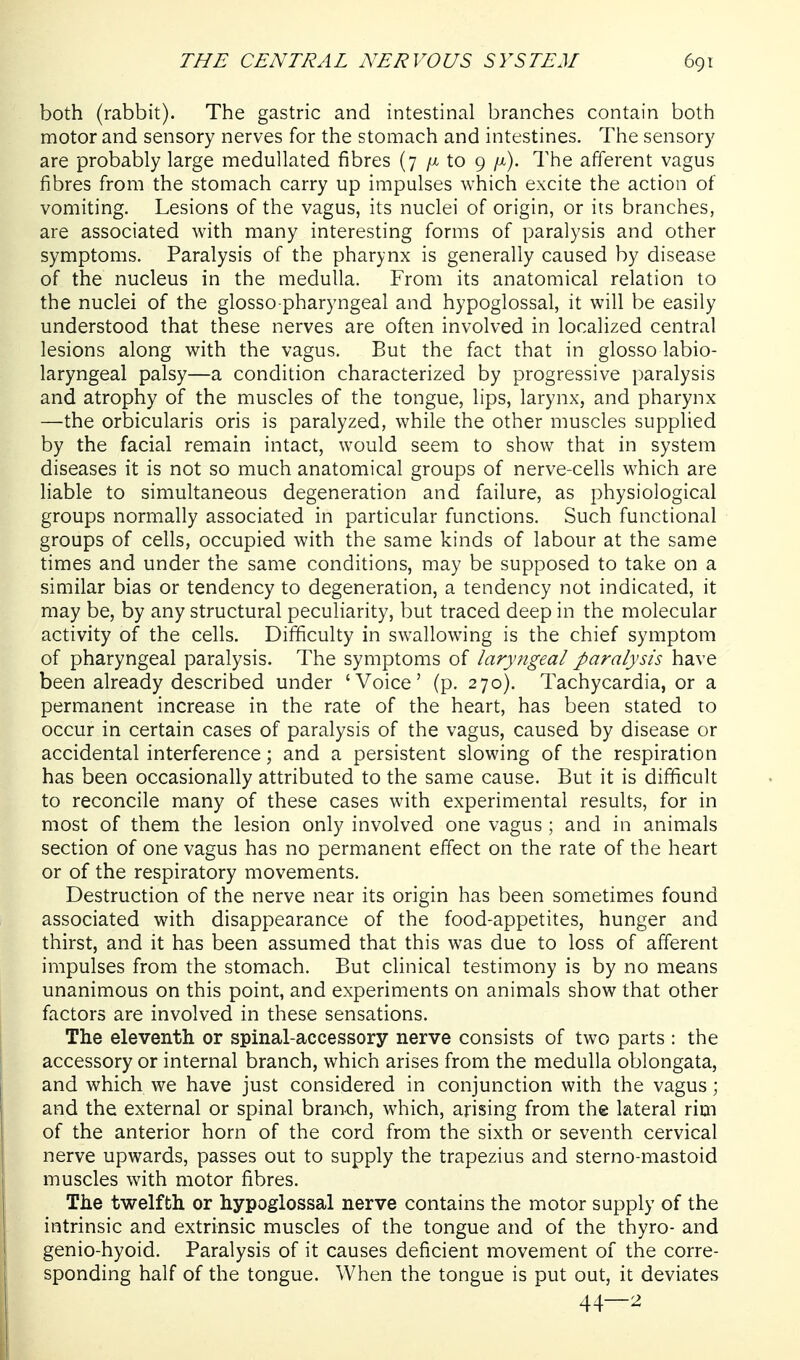 both (rabbit). The gastric and intestinal branches contain both motor and sensory nerves for the stomach and intestines. The sensory are probably large medullated fibres (7 to 9 ft). The afferent vagus fibres from the stomach carry up impulses which excite the action of vomiting. Lesions of the vagus, its nuclei of origin, or its branches, are associated with many interesting forms of paralysis and other symptoms. Paralysis of the pharynx is generally caused by disease of the nucleus in the medulla. From its anatomical relation to the nuclei of the glosso pharyngeal and hypoglossal, it will be easily understood that these nerves are often involved in localized central lesions along with the vagus. But the fact that in glosso labio- laryngeal palsy—a condition characterized by progressive paralysis and atrophy of the muscles of the tongue, lips, larynx, and pharynx —the orbicularis oris is paralyzed, while the other muscles supplied by the facial remain intact, would seem to show that in system diseases it is not so much anatomical groups of nerve-cells which are liable to simultaneous degeneration and failure, as physiological groups normally associated in particular functions. Such functional groups of cells, occupied with the same kinds of labour at the same times and under the same conditions, may be supposed to take on a similar bias or tendency to degeneration, a tendency not indicated, it may be, by any structural peculiarity, but traced deep in the molecular activity of the cells. Difficulty in swallowing is the chief symptom of pharyngeal paralysis. The symptoms of laryngeal paralysis have been already described under 'Voice' (p. 270). Tachycardia, or a permanent increase in the rate of the heart, has been stated to occur in certain cases of paralysis of the vagus, caused by disease or accidental interference; and a persistent slowing of the respiration has been occasionally attributed to the same cause. But it is difficult to reconcile many of these cases with experimental results, for in most of them the lesion only involved one vagus ; and in animals section of one vagus has no permanent effect on the rate of the heart or of the respiratory movements. Destruction of the nerve near its origin has been sometimes found associated with disappearance of the food-appetites, hunger and thirst, and it has been assumed that this was due to loss of afferent impulses from the stomach. But clinical testimony is by no means unanimous on this point, and experiments on animals show that other factors are involved in these sensations. The eleventh or spinal-accessory nerve consists of two parts : the accessory or internal branch, which arises from the medulla oblongata, and which we have just considered in conjunction with the vagus; and the external or spinal branch, which, arising from the lateral rim of the anterior horn of the cord from the sixth or seventh cervical nerve upwards, passes out to supply the trapezius and sterno-mastoid muscles with motor fibres. The twelfth or hypoglossal nerve contains the motor supply of the intrinsic and extrinsic muscles of the tongue and of the thyro- and genio-hyoid. Paralysis of it causes deficient movement of the corre- sponding half of the tongue. When the tongue is put out, it deviates 44—2