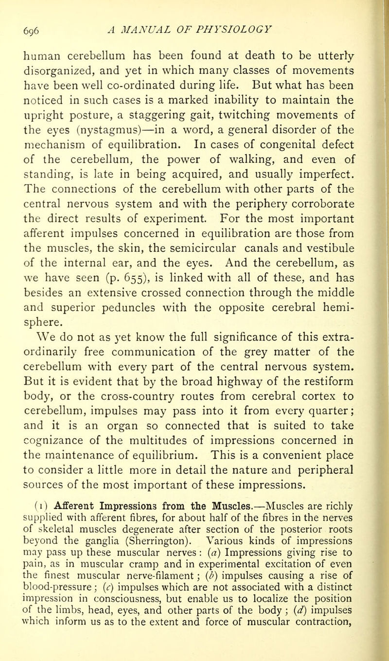 human cerebellum has been found at death to be utterly disorganized, and yet in which many classes of movements have been well co-ordinated during life. But what has been noticed in such cases is a marked inability to maintain the upright posture, a staggering gait, twitching movements of the eyes (nystagmus)—in a word, a general disorder of the mechanism of equilibration. In cases of congenital defect of the cerebellum, the power of walking, and even of standing, is late in being acquired, and usually imperfect. The connections of the cerebellum with other parts of the central nervous system and with the periphery corroborate the direct results of experiment. For the most important afferent impulses concerned in equilibration are those from the muscles, the skin, the semicircular canals and vestibule of the internal ear, and the eyes. And the cerebellum, as we have seen (p. 655), is linked with all of these, and has besides an extensive crossed connection through the middle and superior peduncles with the opposite cerebral hemi- sphere. We do not as yet know the full significance of this extra- ordinarily free communication of the grey matter of the cerebellum with every part of the central nervous system. But it is evident that by the broad highway of the restiform body, or the cross-country routes from cerebral cortex to cerebellum, impulses may pass into it from every quarter; and it is an organ so connected that is suited to take cognizance of the multitudes of impressions concerned in the maintenance of equilibrium. This is a convenient place to consider a little more in detail the nature and peripheral sources of the most important of these impressions. (1) Afferent Impressions from the Muscles.—Muscles are richly supplied with afferent fibres, for about half of the fibres in the nerves of skeletal muscles degenerate after section of the posterior roots beyond the ganglia (Sherrington). Various kinds of impressions may pass up these muscular nerves : {a) Impressions giving rise to pain, as in muscular cramp and in experimental excitation of even the finest muscular nerve-filament; (2') impulses causing a rise of blood-pressure; (c) impulses which are not associated with a distinct impression in consciousness, but enable us to localize the position of the limbs, head, eyes, and other parts of the body ; (d) impulses which inform us as to the extent and force of muscular contraction,