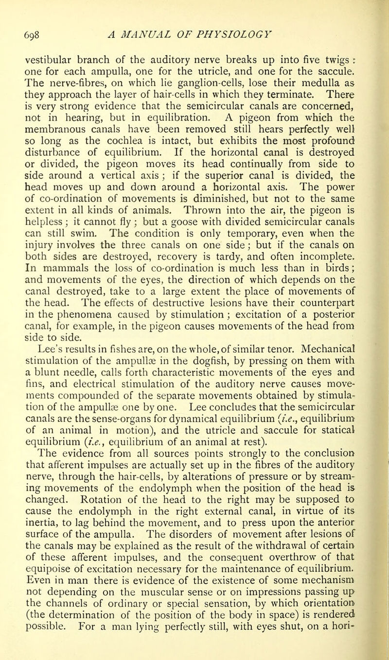 vestibular branch of the auditory nerve breaks up into five twigs : one for each ampulla, one for the utricle, and one for the saccule. The nerve-fibres, on which lie ganglion-cells, lose their medulla as they approach the layer of hair-cells in which they terminate. There is very strong evidence that the semicircular canals are concerned, not in hearing, but in equilibration. A pigeon from which the membranous canals have been removed still hears perfectly well so long as the cochlea is intact, but exhibits the most profound disturbance of equilibrium. If the horizontal canal is destroyed or divided, the pigeon moves its head continually from side to side around a vertical axis ; if the superior canal is divided, the head moves up and down around a horizontal axis. The power of co-ordination of movements is diminished, but not to the same extent in all kinds of animals. Thrown into the air, the pigeon is helpless; it cannot fly ; but a goose with divided semicircular canals can still swim. The condition is only temporary, even when the injury involves the three canals on one side; but if the canals on both sides are destroyed, recovery is tardy, and often incomplete. In mammals the loss of co-ordination is much less than in birds; and movements of the eyes, the direction of which depends on the canal destroyed, take to a large extent the place of movements of the head. The effects of destructive lesions have their counterpart in the phenomena caused by stimulation ; excitation of a posterior canal, for example, in the pigeon causes movements of the head from side to side. Lee's results in fishes are, on the whole, of similar tenor. Mechanical stimulation of the ampullae in the dogfish, by pressing on them with a blunt needle, calls forth characteristic movements of the eyes and fins, and electrical stimulation of the auditory nerve causes move- ments compounded of the separate movements obtained by stimula- tion of the ampullae one by one. Lee concludes that the semicircular canals are the sense-organs for dynamical equilibrium {i.e., equiUbrium of an animal in motion), and the utricle and saccule for statical equilibrium (i.e., equilibrium of an animal at rest). The evidence from all sources points strongly to the conclusion that afferent impulses are actually set up in the fibres of the auditory nerve, through the hair-cells, by alterations of pressure or by stream- ing movements of the endolymph when the position of the head is changed. Rotation of the head to the right may be supposed to cause the endolymph in the right external canal, in virtue of its inertia, to lag behind the movement, and to press upon the anterior surface of the ampulla. The disorders of movement after lesions of the canals may be explained as the result of the withdrawal of certain of these afferent impulses, and the consequent overthrow of that equipoise of excitation necessary for the maintenance of equilibrium. Even in man there is evidence of the existence of some mechanism not depending on the muscular sense or on impressions passing up the channels of ordinary or special sensation, by which orientation (the determination of the position of the body in space) is rendered possible. For a man lying perfectly still, with eyes shut, on a hori-