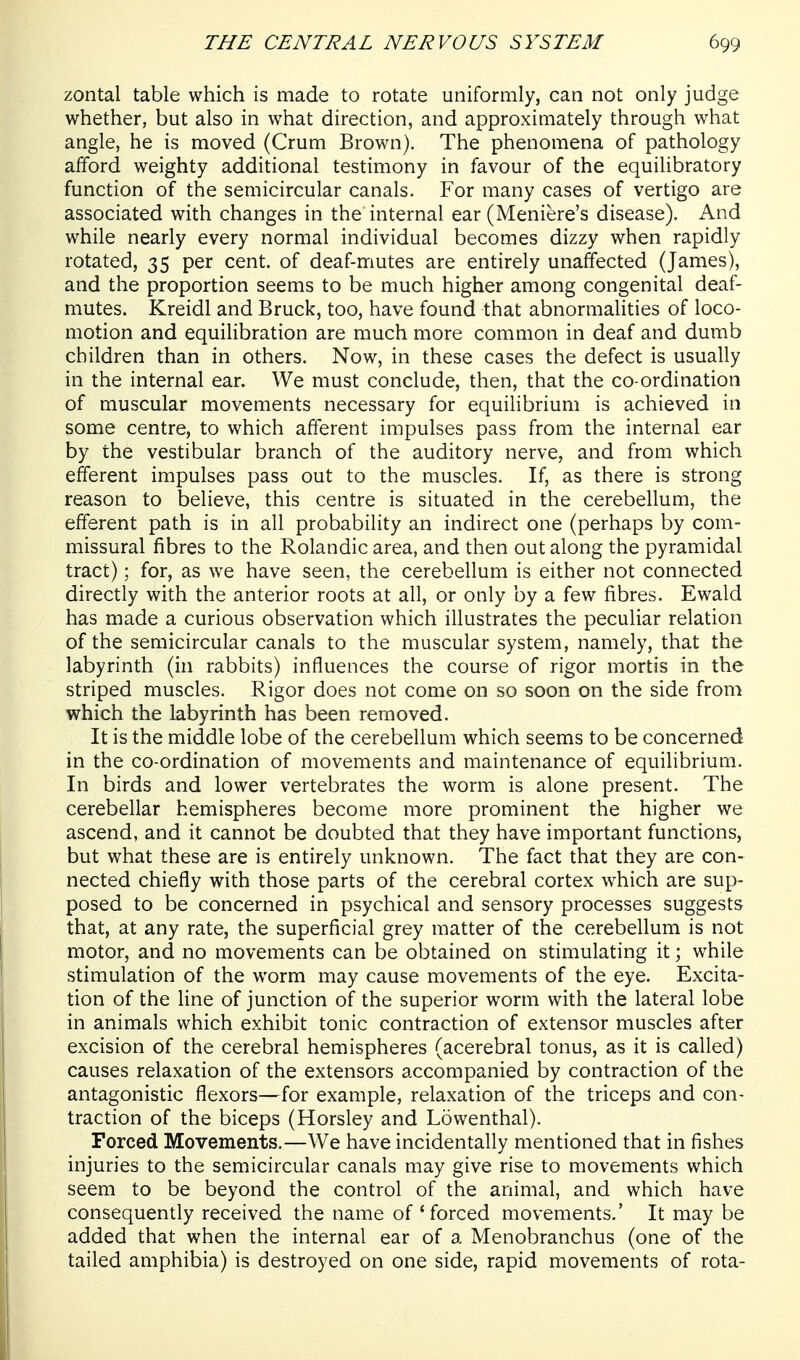 zontal table which is made to rotate uniformly, can not only judge whether, but also in what direction, and approximately through what angle, he is moved (Crum Brown). The phenomena of pathology afford weighty additional testimony in favour of the equilibratory function of the semicircular canals. For many cases of vertigo are associated with changes in the internal ear (Meniere's disease). And while nearly every normal individual becomes dizzy when rapidly rotated, 35 per cent, of deaf-mutes are entirely unaffected (James), and the proportion seems to be much higher among congenital deaf- mutes. Kreidl and Bruck, too, have found that abnormalities of loco- motion and equihbration are much more common in deaf and dumb children than in others. Now, in these cases the defect is usually in the internal ear. We must conclude, then, that the co-ordination of muscular movements necessary for equilibrium is achieved in some centre, to which afferent impulses pass from the internal ear by the vestibular branch of the auditory nerve, and from which efferent impulses pass out to the muscles. If, as there is strong reason to believe, this centre is situated in the cerebellum, the efferent path is in all probability an indirect one (perhaps by com- missural fibres to the Rolandic area, and then out along the pyramidal tract); for, as we have seen, the cerebellum is either not connected directly with the anterior roots at all, or only by a few fibres. Ewald has made a curious observation which illustrates the peculiar relation of the semicircular canals to the muscular system, namely, that the labyrinth (hi rabbits) influences the course of rigor mortis in the striped muscles. Rigor does not come on so soon on the side from which the labyrinth has been removed. It is the middle lobe of the cerebellum which seems to be concerned in the co-ordination of movements and maintenance of equilibrium. In birds and lower vertebrates the worm is alone present. The cerebellar hemispheres become more prominent the higher we ascend, and it cannot be doubted that they have important functions, but what these are is entirely unknown. The fact that they are con- nected chiefly with those parts of the cerebral cortex which are sup- posed to be concerned in psychical and sensory processes suggests that, at any rate, the superficial grey matter of the cerebellum is not motor, and no movements can be obtained on stimulating it; while stimulation of the worm may cause movements of the eye. Excita- tion of the fine of junction of the superior worm with the lateral lobe in animals which exhibit tonic contraction of extensor muscles after excision of the cerebral hemispheres (acerebral tonus, as it is called) causes relaxation of the extensors accompanied by contraction of the antagonistic flexors—for example, relaxation of the triceps and con- traction of the biceps (Horsley and Lowenthal). Forced Movements.—We have incidentally mentioned that in fishes injuries to the semicircular canals may give rise to movements which seem to be beyond the control of the animal, and which have consequently received the name of 'forced movements.' It may be added that when the internal ear of a Menobranchus (one of the tailed amphibia) is destroyed on one side, rapid movements of rota-