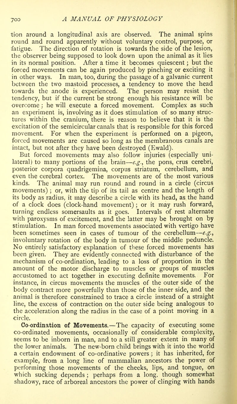 tion around a longitudinal axis are observed. The animal spins round and round apparently without voluntary control, purpose, or fatigue. The direction of rotation is towards the side of the lesion, the observer being supposed to look down upon the animal as it lies in its normal position. After a time it becomes quiescent; but the forced movements can be again produced by pinching or exciting it in other ways. In man, too, during the passage of a galvanic current between the two mastoid processes, a tendency to move the head towards the anode is experienced. The person may resist the tendency, but if the current be strong enough his resistance will be overcome : he will execute a forced movement. Complex as such an experiment is, involving as it does stimulation of so many struc- tures within the cranium, there is reason to believe that it is the excitation of the semicircular canals that is responsible for this forced movement. For when the experiment is performed on a pigeon, forced movements are caused so long as the membranous canals are intact, but not after they have been destroyed (Ewald). But forced movements may also follow injuries (especially uni- lateral) to many portions of the brain—e.g., the pons, crus cerebri, posterior corpora quadrigemina, corpus striatum, cerebellum, and even the cerebral cortex. The movements are of the most various kinds. The animal may run round and round in a circle (circus movements) ; or, with the tip of its tail as centre and the length of its body as radius, it may describe a circle with its head, as the hand of a clock does (clock-hand movement); or it may rush forward, turning endless somersaults as it goes. Intervals of rest alternate with paroxysms of excitement, and the latter may be brought on by stimulation. In man forced movements associated with vertigo have been sometimes seen in cases of tumour of the cerebellum—e.g., involuntary rotation of the body in tumour of the middle peduncle. No entirely satisfactory explanation of these forced movements has been given. They are evidently connected with disturbance of the mechanism of co-ordination, leading to a loss of proportion in the amount of the motor discharge to muscles or groups of muscles accustomed to act together in executing definite movements. For instance, in circus movements the muscles of the outer side of the body contract more powerfully than those of the inner side, and the animal is therefore constrained to trace a circle instead of a straight line, the excess of contraction on the outer side being analogous to the acceleration along the radius in the case of a point moving in a circle. Co-ordination of Movements.—The capacity of executing some co-ordinated movements, occasionally of considerable complexity, seems to be inborn in man, and to a still greater extent in many of the lower animals. The new-born child brings with it into the world a certain endowment of co-ordinative powers; it has inherited, for example, from a long line of mammalian ancestors the power of performing those movements of the cheeks, lips, and tongue, on which sucking depends ; perhaps from a long, though somewhat shadowy, race of arboreal ancestors the power of clinging with hands