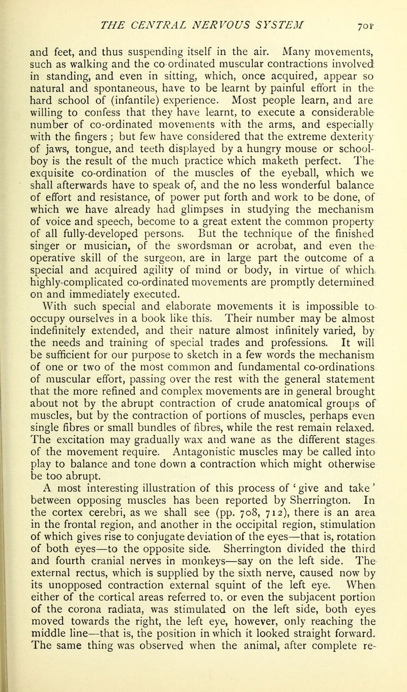 70F and feet, and thus suspending itself in the air. Many movements, such as walking and the co ordinated muscular contractions involved in standing, and even in sitting, which, once acquired, appear so natural and spontaneous, have to be learnt by painful effort in the hard school of (infantile) experience. Most people learn, and are willing to confess that they have learnt, to execute a considerable number of co-ordinated movements with the arms, and especially with the fingers ; but few have considered that the extreme dexterity of jaws, tongue, and teeth displayed by a hungry mouse or school- boy is the result of the much practice which maketh perfect. The exquisite co-ordination of the muscles of the eyeball, which we shall afterwards have to speak of, and the no less wonderful balance of effort and resistance, of power put forth and work to be done, of which we have already had glimpses in studying the mechanism of voice and speech, become to a great extent the common property of all fully-developed persons. But the technique of the finished singer or musician, of the swordsman or acrobat, and even the operative skill of the surgeon, are in large part the outcome of a special and acquired agility of mind or body, in virtue of which, highly-complicated co-ordinated movements are promptly determined on and immediately executed. With such special and elaborate movements it is impossible to occupy ourselves in a book like this. Their number may be almost indefinitely extended, and their nature almost infinitely varied, by the needs and training of special trades and professions. It will be sufficient for our purpose to sketch in a few words the mechanism of one or two of the most common and fundamental co-ordinations of muscular effort, passing over the rest with the general statement that the more refined and complex movements are in general brought about not by the abrupt contraction of crude anatomical groups of muscles, but by the contraction of portions of muscles, perhaps even single fibres or small bundles of fibres, while the rest remain relaxed. The excitation may gradually wax and wane as the different stages of the movement require. Antagonistic muscles may be called into play to balance and tone down a contraction which might otherwise be too abrupt. A most interesting illustration of this process of ' give and take' between opposing muscles has been reported by Sherrington. In the cortex cerebri, as we shall see (pp. 708, 712), there is an area in the frontal region, and another in the occipital region, stimulation of which gives rise to conjugate deviation of the eyes—that is, rotation of both eyes—to the opposite side. Sherrington divided the third and fourth cranial nerves in monkeys—say on the left side. The external rectus, which is supplied by the sixth nerve, caused now by its unopposed contraction external squint of the left eye, When^ either of the cortical areas referred to, or even the subjacent portion of the corona radiata, was stimulated on the left side, both eyes moved towards the right, the left eye, however, only reaching the middle line—that is, the position in which it looked straight forward. The same thing was observed when the animal, after complete re-