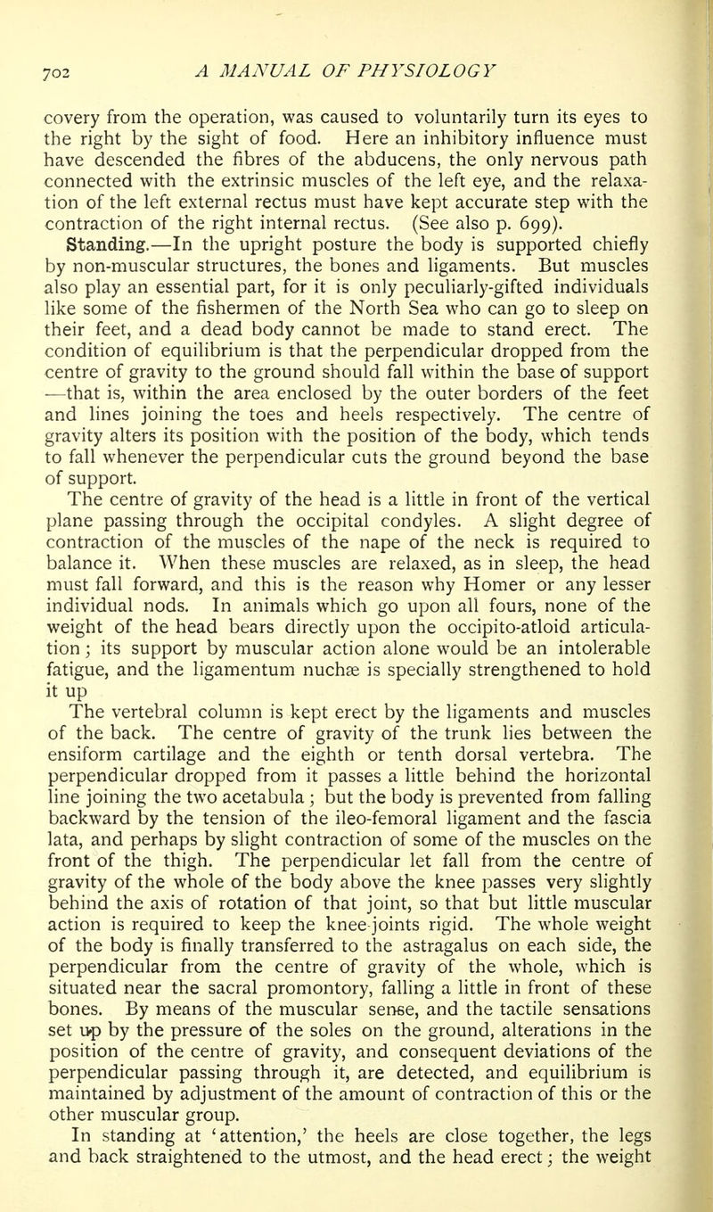 covery from the operation, was caused to voluntarily turn its eyes to the right by the sight of food. Here an inhibitory influence must have descended the fibres of the abducens, the only nervous path connected with the extrinsic muscles of the left eye, and the relaxa- tion of the left external rectus must have kept accurate step with the contraction of the right internal rectus. (See also p. 699). Standing.—In the upright posture the body is supported chiefly by non-muscular structures, the bones and ligaments. But muscles also play an essential part, for it is only peculiarly-gifted individuals like some of the fishermen of the North Sea who can go to sleep on their feet, and a dead body cannot be made to stand erect. The condition of equilibrium is that the perpendicular dropped from the centre of gravity to the ground should fall within the base of support —that is, within the area enclosed by the outer borders of the feet and hnes joining the toes and heels respectively. The centre of gravity alters its position with the position of the body, which tends to fall whenever the perpendicular cuts the ground beyond the base of support. The centre of gravity of the head is a little in front of the vertical plane passing through the occipital condyles. A slight degree of contraction of the muscles of the nape of the neck is required to balance it. When these muscles are relaxed, as in sleep, the head must fall forward, and this is the reason why Homer or any lesser individual nods. In animals which go upon all fours, none of the weight of the head bears directly upon the occipito-atloid articula- tion ; its support by muscular action alone would be an intolerable fatigue, and the ligamentum nuchse is specially strengthened to hold it up The vertebral column is kept erect by the ligaments and muscles of the back. The centre of gravity of the trunk lies between the ensiform cartilage and the eighth or tenth dorsal vertebra. The perpendicular dropped from it passes a little behind the horizontal line joining the two acetabula ; but the body is prevented from falling backward by the tension of the ileo-femoral ligament and the fascia lata, and perhaps by slight contraction of some of the muscles on the front of the thigh. The perpendicular let fall from the centre of gravity of the whole of the body above the knee passes very slightly behind the axis of rotation of that joint, so that but little muscular action is required to keep the knee-joints rigid. The whole weight of the body is finally transferred to the astragalus on each side, the perpendicular from the centre of gravity of the whole, which is situated near the sacral promontory, falling a Httle in front of these bones. By means of the muscular sense, and the tactile sensations set i>p by the pressure of the soles on the ground, alterations in the position of the centre of gravity, and consequent deviations of the perpendicular passing through it, are detected, and equilibrium is maintained by adjustment of the amount of contraction of this or the other muscular group. In standing at 'attention,' the heels are close together, the legs and back straightened to the utmost, and the head erect; the weight