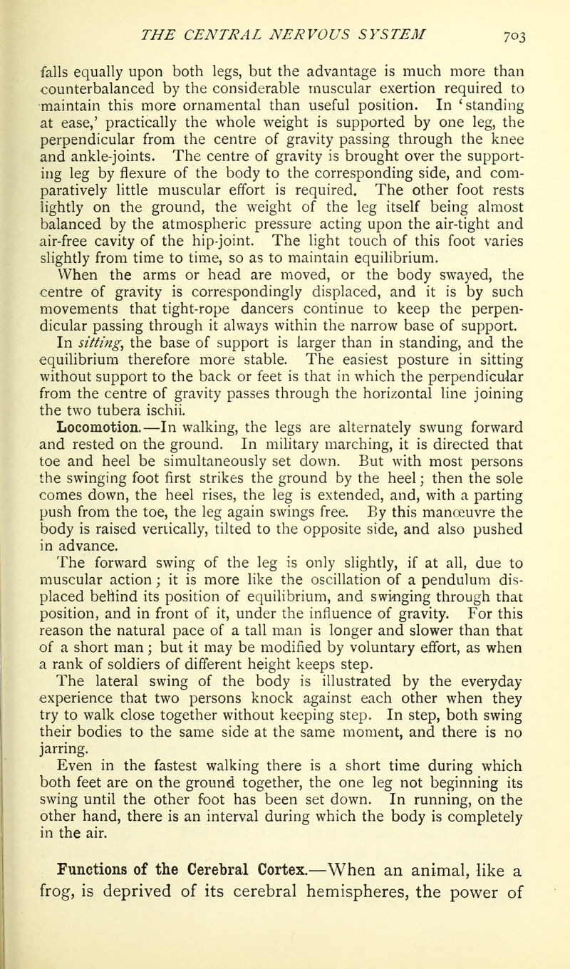 falls equally upon both legs, but the advantage is much more than counterbalanced by the considerable muscular exertion required to maintain this more ornamental than useful position. In 'standing at ease,' practically the whole weight is supported by one leg, the perpendicular from the centre of gravity passing through the knee and ankle-joints. The centre of gravity is brought over the support- ing leg by flexure of the body to the corresponding side, and com- paratively little muscular effort is required. The other foot rests lightly on the ground, the weight of the leg itself being almost balanced by the atmospheric pressure acting upon the air-tight and air-free cavity of the hip-joint. The light touch of this foot varies slightly from time to time, so as to maintain equilibrium. When the arms or head are moved, or the body swayed, the centre of gravity is correspondingly displaced, and it is by such movements that tight-rope dancers continue to keep the perpen- dicular passing through it always within the narrow base of support. In sitting^ the base of support is larger than in standing, and the equihbrium therefore more stable. The easiest posture in sitting without support to the back or feet is that in which the perpendicular from the centre of gravity passes through the horizontal line joining the two tubera ischii. Locomotion.—In walking, the legs are alternately swung forward and rested on the ground. In military marching, it is directed that toe and heel be simultaneously set down. But with most persons the swinging foot first strikes the ground by the heel; then the sole comes down, the heel rises, the leg is extended, and, with a parting push from the toe, the leg again swings free. By this manoeuvre the body is raised vertically, tilted to the opposite side, and also pushed in advance. The forward swing of the leg is only slightly, if at all, due to muscular action; it is more like the oscillation of a pendulum dis- placed behind its position of equilibrium, and swinging through that position, and in front of it, under the influence of gravity. For this reason the natural pace of a tall man is longer and slower than that of a short man; but it may be modified by voluntary effort, as when a rank of soldiers of different height keeps step. The lateral swing of the body is illustrated by the everyday experience that two persons knock against each other when they try to walk close together without keeping step. In step, both swing their bodies to the same side at the same moment, and there is no jarring. Even in the fastest walking there is a short time during which both feet are on the ground together, the one leg not beginning its swing until the other foot has been set down. In running, on the other hand, there is an interval during which the body is completely in the air. Functions of the Cerebral Cortex.—When an animal, like a frog, is deprived of its cerebral hemispheres, the powder of