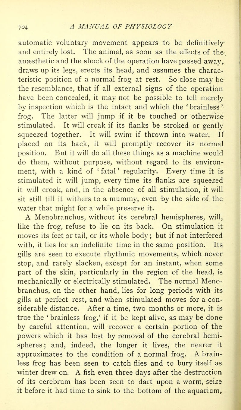 automatic voluntary movement appears to be definitively and entirely lost. The animal, as soon as the effects of the-, anaesthetic and the shock of the operation have passed away^ draws up its legs, erects its head, and assumes the charac- teristic position of a normal frog at rest. So close may be the resemblance, that if all external signs of the operation have been concealed, it may not be possible to tell merely by inspection which is the intact and which the ' brainless' frog. The latter will jump if it be touched or otherwise stimulated. It will croak if its flanks be stroked or gently squeezed together. It will swim if thrown into water. If placed on its back, it will promptly recover its normal position. But it will do all these things as a machine would do them, without purpose, without regard to its environ- ment, with a kind of ' fatal' regularity. Every time it is stimulated it will jump, every time its flanks are squeezed it will croak, and, in the absence of all stimulation, it will sit still till it withers to a mummy, even by the side of the water that might for a while preserve it. A Menobranchus, without its cerebral hemispheres, will,, like the frog, refuse to lie on its back. On stimulation it moves its feet or tail, or its whole body ; but if not interfered with, it lies for an indefinite time in the same position. Its gills are seen to execute rhythmic movements, which never stop, and rarely slacken, except for an instant, when some part of the skin, particularly in the region of the head, i& mechanically or electrically stimulated. The normal Meno- branchus, on the other hand, lies for long periods with its gills at perfect rest, and when stimulated moves for a con- siderable distance. After a time, two months or more, it is true the ' brainless frog,' if it be kept alive, as may be done by careful attention, will recover a certain portion of the powers which it has lost by removal of the cerebral hemi- spheres ; and, indeed, the longer it lives, the nearer it approximates to the condition of a normal frog. A brain- less frog has been seen to catch flies and to bury itself as winter drew on. A fish even three days after the destruction of its cerebrum has been seen to dart upon a worm, seize it before it had time to sink to the bottom of the aquarium.