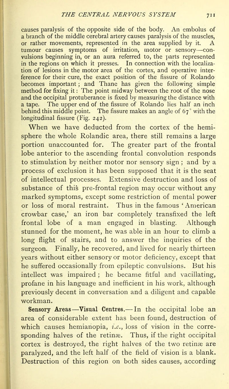 causes paralysis of the opposite side of the body. An embolus of a branch of the middle cerebral artery causes paralysis of the muscles, or rather movements, represented in the area supplied by it. A tumour causes symptoms of irritation, motor or sensory—con- vulsions beginning in, or an aura referred to, the parts represented in the regions oh which it presses. In connection with the localiza- tion of lesions in the motor area of the cortex, and operative inter- ference for their cure, the exact position of the fissure of Rolando becomes important; and Thane has given the following simple method for fixing it: The point midway between the root of the nose and the occipital protuberance is fixed by measuring the distance with a tape. The upper end of the fissure of Rolando lies half an inch behind this middle point. The fissure makes an angle of 67^ with the longitudinal fissure (Fig. 242). When we have deducted from the cortex of the hemi- sphere the whole Rolandic area, there still remains a large portion unaccounted for. The greater part of the frontal lobe anterior to the ascending frontal convolution responds to stimulation by neither motor nor sensory sign ; and by a process of exclusion it has been supposed that it is the seat of intellectual processes. Extensive destruction and loss of substance of this pre-frontal region may occur without any marked symptoms, except some restriction of mental power or loss of moral restraint. Thus in the famous ' American crowbar case,' an iron bar completely transfixed the left frontal lobe of a man engaged in blasting. Although stunned for the moment, he was able in an hour to climb a long flight of stairs, and to answer the inquiries of the surgeon. Finally, he recovered, and lived for nearly thirteen years without either sensory or motor deficiency, except that he suffered occasionally from epileptic convulsions. But his intellect was impaired ; he became fitful and vacillating, profane in his language and inefficient in his work, although previously decent in conversation and a diligent and capable workman. Sensory Areas—Visual Centres.— In the occipital lobe an area of considerable extent has been found, destruction of which causes hemianopia, i.e., loss of vision in the corre- sponding halves of the retinae. Thus, if the right occipital cortex is destroyed, the right halves of the two retinae are paralyzed, and the left half of the field of vision is a blank. Destruction of this region on both sides causes, according
