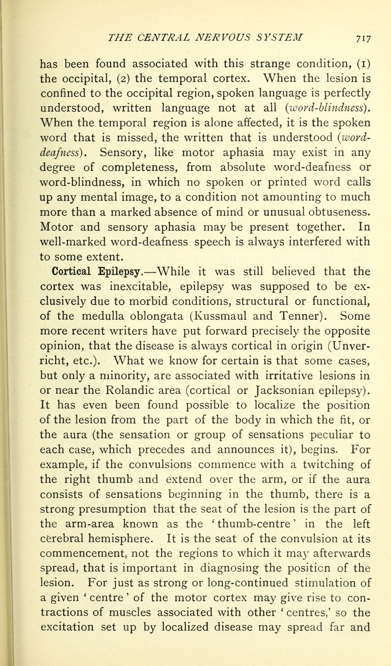 has been found associated with this strange condition, (i) the occipital, (2) the temporal cortex. When the lesion is confined to the occipital region, spoken language is perfectly understood, written language not at all {word-blindness). When the temporal region is alone affected, it is the spoken word that is missed, the written that is understood (word- deafness). Sensory, like motor aphasia may exist in any degree of completeness, from absolute word-deafness or word-blindness, in which no spoken or printed word calls up any mental image, to a condition not amounting to much more than a marked absence of mind or unusual obtuseness. Motor and sensory aphasia may be present together. In well-marked word-deafness speech is always interfered with to some extent. Cortical Epilepsy.—While it was still believed that the cortex was inexcitable, epilepsy was supposed to be ex- clusively due to morbid conditions, structural or functional, of the medulla oblongata (Kussmaul and Tenner). Some more recent writers have put forward precisely the opposite opinion, that the disease is always cortical in origin (Unver- richt, etc.). What we know for certain is that some cases, but only a minority, are associated with irritative lesions in or near the Rolandic area (cortical or Jacksonian epilepsy). It has even been found possible to localize the position of the lesion from the part of the body in which the fit, or the aura (the sensation or group of sensations peculiar to each case, which precedes and announces it), begins. For example, if the convulsions commence with a twitching of the right thumb and extend over the arm, or if the aura consists of sensations beginning in the thumb, there is a strong presumption that the seat of the lesion is the part of the arm-area known as the ' thumb-centre' in the left cerebral hemisphere. It is the seat of the convulsion at its commencement, not the regions to which it may afterwards spread, that is important in diagnosing the position of the lesion. For just as strong or long-continued stimulation of a given ' centre' of the motor cortex may give rise to con- tractions of muscles associated with other ' centres,' so the excitation set up by localized disease may spread far and