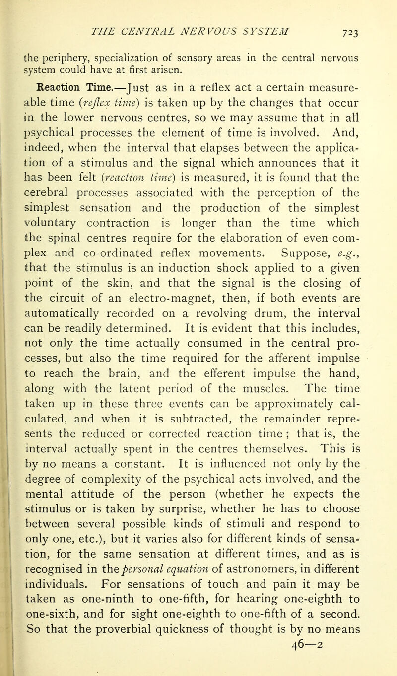 the periphery, specialization of sensory areas in the central nervous system could have at first arisen. Reaction Time.—Just as in a reflex act a certain measure- able time {reflex time) is taken up by the changes that occur in the lower nervous centres, so we may assume that in all psychical processes the element of time is involved. And, indeed, when the interval that elapses between the applica- tion of a stimulus and the signal which announces that it has been felt [reaction time) is measured, it is found that the cerebral processes associated with the perception of the simplest sensation and the production of the simplest voluntary contraction is longer than the time which the spinal centres require for the elaboration of even com- plex and co-ordinated reflex movements. Suppose, e.g., that the stimulus is an induction shock applied to a given point of the skin, and that the signal is the closing of the circuit of an electro-magnet, then, if both events are automatically recorded on a revolving drum, the interval can be readily determined. It is evident that this includes, not only the time actually consumed in the central pro- cesses, but also the time required for the afferent impulse to reach the brain, and the efferent impulse the hand, along with the latent period of the muscles. The time taken up in these three events can be approximately cal- culated, and when it is subtracted, the remainder repre- sents the reduced or corrected reaction time ; that is, the interval actually spent in the centres themselves. This is by no means a constant. It is influenced not only by the degree of complexity of the psychical acts involved, and the mental attitude of the person (whether he expects the stimulus or is taken by surprise, whether he has to choose between several possible kinds of stimuli and respond to only one, etc.), but it varies also for different kinds of sensa- tion, for the same sensation at different times, and as is recognised in the personal equation of astronomers, in different individuals. For sensations of touch and pain it may be taken as one-ninth to one-fifth, for hearing one-eighth to one-sixth, and for sight one-eighth to one-fifth of a second. So that the proverbial quickness of thought is by no means 46—2