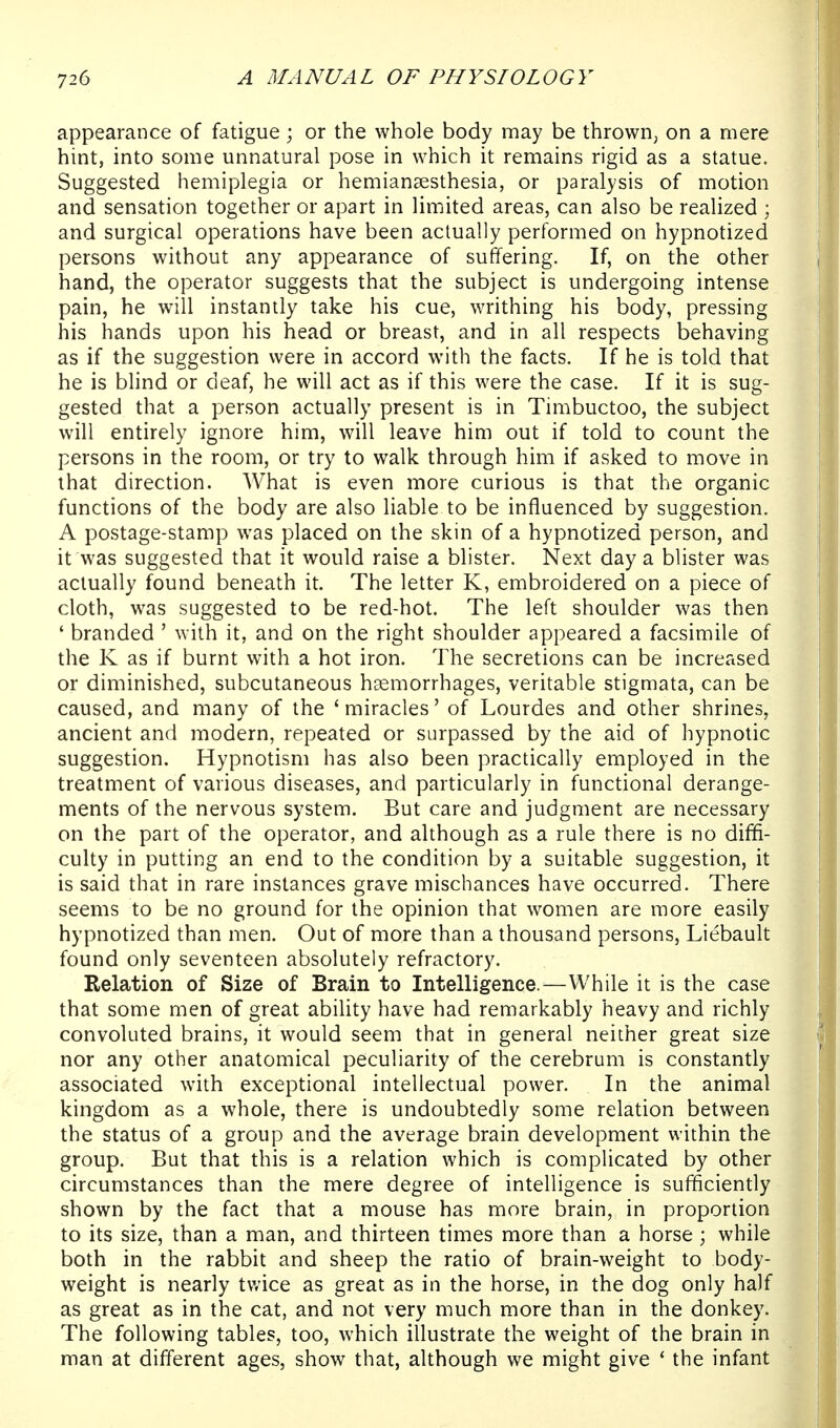 appearance of fatigue; or the whole body may be thrown, on a mere hint, into some unnatural pose in which it remains rigid as a statue. Suggested hemiplegia or hemiansesthesia, or paralysis of motion and sensation together or apart in limited areas, can also be realized ; and surgical operations have been actually performed on hypnotized persons without any appearance of suffering. If, on the other hand, the operator suggests that the subject is undergoing intense pain, he will instantly take his cue, writhing his body, pressing his hands upon his head or breast, and in all respects behaving as if the suggestion were in accord with the facts. If he is told that he is blind or deaf, he will act as if this were the case. If it is sug- gested that a person actually present is in Timbuctoo, the subject will entirely ignore him, will leave him out if told to count the persons in the room, or try to walk through him if asked to move in that direction. What is even more curious is that the organic functions of the body are also liable to be influenced by suggestion. A postage-stamp was placed on the skin of a hypnotized person, and it was suggested that it would raise a blister. Next day a blister was actually found beneath it. The letter K, embroidered on a piece of cloth, was suggested to be red-hot. The left shoulder was then ' branded ' with it, and on the right shoulder appeared a facsimile of the K as if burnt with a hot iron. The secretions can be increased or diminished, subcutaneous haemorrhages, veritable stigmata, can be caused, and many of the 'miracles' of Lourdes and other shrines, ancient and modern, repeated or surpassed by the aid of hypnotic suggestion. Hypnotism has also been practically employed in the treatment of various diseases, and particularly in functional derange- ments of the nervous system. But care and judgment are necessary on the part of the operator, and although as a rule there is no diffi- culty in putting an end to the condition by a suitable suggestion, it is said that in rare instances grave mischances have occurred. There seems to be no ground for the opinion that women are more easily hypnotized than men. Out of more than a thousand persons, Liebault found only seventeen absolutely refractory. Relation of Size of Brain to Intelligence.—While it is the case that some men of great ability have had remarkably heavy and richly convoluted brains, it would seem that in general neither great size nor any other anatomical peculiarity of the cerebrum is constantly associated with exceptional intellectual power. In the animal kingdom as a whole, there is undoubtedly some relation between the status of a group and the average brain development within the group. But that this is a relation which is complicated by other circumstances than the mere degree of intelligence is sufficiently shown by the fact that a mouse has more brain, in proportion to its size, than a man, and thirteen times more than a horse ; while both in the rabbit and sheep the ratio of brain-weight to body- weight is nearly twice as great as in the horse, in the dog only half as great as in the cat, and not very much more than in the donkey. The following tables, too, which illustrate the weight of the brain in man at different ages, show that, although we might give * the infant