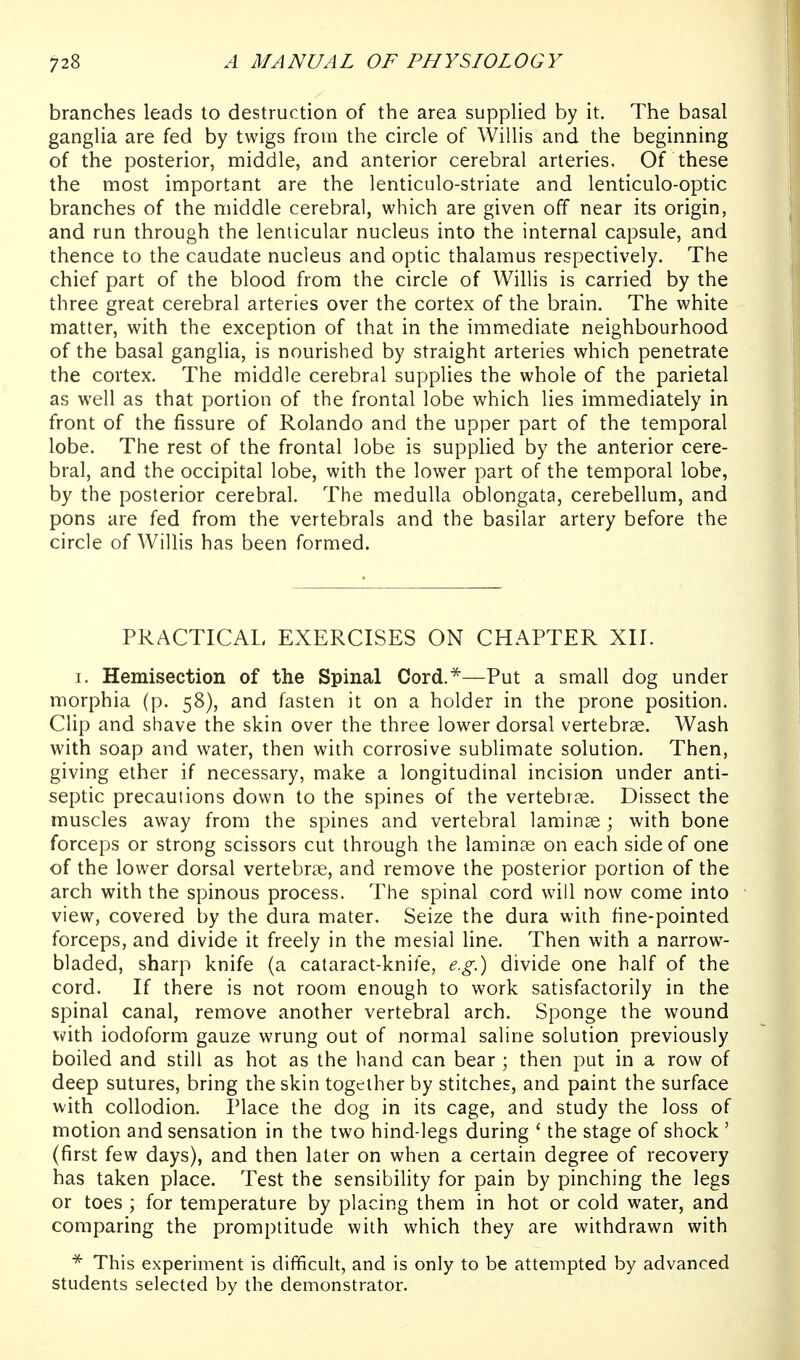 branches leads to destruction of the area supplied by it. The basal ganglia are fed by twigs from the circle of Willis and the beginning of the posterior, middle, and anterior cerebral arteries. Of these the most important are the lenticulo-striate and lenticulo-optic branches of the middle cerebral, which are given off near its origin, and run through the lenticular nucleus into the internal capsule, and thence to the caudate nucleus and optic thalamus respectively. The chief part of the blood from the circle of Willis is carried by the three great cerebral arteries over the cortex of the brain. The white matter, with the exception of that in the immediate neighbourhood of the basal ganglia, is nourished by straight arteries which penetrate the cortex. The middle cerebral supplies the whole of the parietal as well as that portion of the frontal lobe which lies immediately in front of the fissure of Rolando and the upper part of the temporal lobe. The rest of the frontal lobe is supplied by the anterior cere- bral, and the occipital lobe, with the lower part of the temporal lobe, by the posterior cerebral. The medulla oblongata, cerebellum, and pons are fed from the vertebrals and the basilar artery before the circle of Willis has been formed. PRACTICAL EXERCISES ON CHAPTER XII. I. Hemisection of the Spinal Cord.^—Put a small dog under morphia (p. 58), and fasten it on a holder in the prone position. Clip and shave the skin over the three lower dorsal vertebrae. Wash with soap and water, then with corrosive sublimate solution. Then, giving ether if necessary, make a longitudinal incision under anti- septic precautions down to the spines of the vertebrae. Dissect the muscles away from the spines and vertebral laminae; with bone forceps or strong scissors cut through the laminae on each side of one of the lower dorsal vertebrae, and remove the posterior portion of the arch with the spinous process. The spinal cord will now come into view, covered by the dura mater. Seize the dura with fine-pointed forceps, and divide it freely in the mesial line. Then with a narrow- bladed, sharp knife (a cataract-knife, e.g.) divide one half of the cord. If there is not room enough to work satisfactorily in the spinal canal, remove another vertebral arch. Sponge the wound with iodoform gauze wrung out of normal saline solution previously boiled and still as hot as the hand can bear ; then put in a row of deep sutures, bring the skin together by stitches, and paint the surface with collodion. Place the dog in its cage, and study the loss of motion and sensation in the two hind-legs during ' the stage of shock' (first few days), and then later on when a certain degree of recovery has taken place. Test the sensibility for pain by pinching the legs or toes ; for temperature by placing them in hot or cold water, and comparing the promptitude with which they are withdrawn with * This experiment is difficult, and is only to be attempted by advanced students selected by the demonstrator.