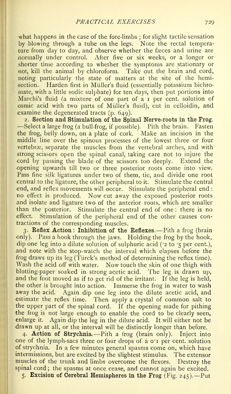 what happens in the case of the fore-limbs ; for slight tactile sensation by blowing through a tube on the legs. Note the rectal ten:ipera- ture from day to day, and observe whether the fasces and urine are normally under control. After five or six weeks, or a longer or shorter time according to whether the symptoms are stationary or not, kill the animal by chloroform. Take out the brain and cord, noting particularly the state of matters at the site of the hemi- •section. Harden first in Miiller's fluid (essentially potassium bichro- mate, with a little sodic sulphate) for ten days, then put portions into Marchi's fluid (a mixture of one part of a i per cent, solution of osmic acid with two parts of Miiller's fluid), cut in celloidin, and examine the degenerated tracts (p. 649). 2. Section and Stimulation of the Spinal Nerve-roots in the Frog. —Select a large frog (a bull-frog, if possible). Pith the brain. Fasten the frog, belly down, on a plate of cork. Make an incision in the middle line over the spinous processes of the lowest three or four vertebrae, separate the muscles from the vertebral arches, and with strong scissors open the spinal canal, taking care not to injure the cord by passing the blade of the scissors too deeply. Extend the opening upwards till two or three posterior roots come into view. Pass fine silk ligatures under two of them, tie, and divide one root central to the ligature, the other peripheral to it. Stimulate the central end, and reflex movements will occur. Stimulate the peripheral end : no effect is produced. Now cut away the exposed posterior roots and isolate and ligature two of the anterior roots, which are smaller than the posterior. Stimulate the central end of one : there is no effect. Stimulation of the peripheral end of the other causes con- tractions of the corresponding muscles. 3. Reflex Action: Inhibition of the Reflexes.—Pith a frog (brain only). Pass a hook through the jaws. Holding the frog by the hook, dip one leg into a dilute solution of sulphuric acid ('2 to -5 per cent.), and note with the stop-watch the interval which elapses before the frog draws up its leg (Tiirck's method of determining the reflex time). Wash the acid off with water. Now touch the skin of one thigh with blotting-paper soaked in strong acetic acid. The leg is drawn up, I and the foot moved as if to get rid of the irritant. If the leg is held, the other is brought into action. Immerse the frog in water to wash I away the acid. Again dip one leg into the dilute acetic acid, and estimate the reflex time. Then apply a crystal of common salt to the upper part of the spinal cord. If the opening made for pithing the frog is not large enough to enable the cord to be clearly seen, enlarge it. Again dip the leg in the dilute acid. It will either not be drawn up at all, or the interval will be distinctly longer than before. 4. Action of Strychnia.—Pith a frog (brain only). Inject into one of the lymph-sacs three or four drops of a o*i per cent, solution of strychnia. In a few minutes general spasms come on, which have intermissions, but are excited by the slightest stimulus. The extensor muscles of the trunk and limbs overcome the flexors. Destroy the spinal cord; the spasms at once cease, and cannot again be excited. 5. Excision of Cerebral Hemispheres in the Frog (Fig. 245).—Put