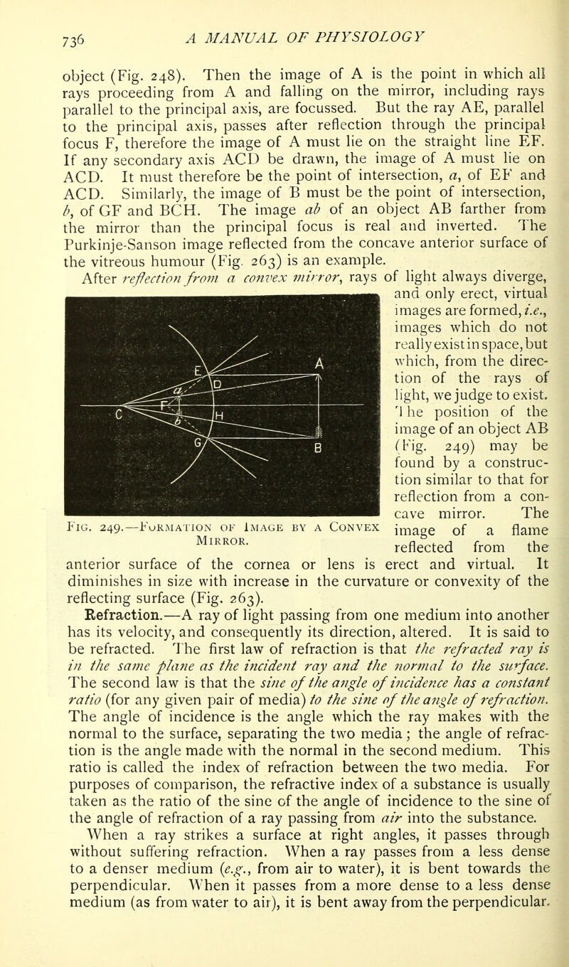 object (Fig. 248). Then the image of A is the point in which all rays proceeding from A and falhng on the mirror, including rays parallel to the principal axis, are focussed. But the ray AE, parallel to the principal axis, passes after reflection through the principal focus F, therefore the image of A must lie on the straight line EF. If any secondary axis ACD be drawn, the image of A must lie on ACD. It must therefore be the point of intersection, a, of EF and ACD. Similarly, the image of B must be the point of intersection, of GF and BCH. The image ad of an object AB farther from the mirror than the principal focus is real and inverted. The Purkinje-Sanson image reflected from the concave anterior surface of the vitreous humour (Fig. 263) is an example. After re-ftection from a convex mirror, rays of light always diverge, anterior surface of the cornea or lens is erect and virtual. It diminishes in size with increase in the curvature or convexity of the reflecting surface (Fig. 263). Eefraction.—A ray of light passing from one medium into another has its velocity, and consequently its direction, altered. It is said to be refracted. The first law of refraction is that the refracted ray is in the same plane as the incident ray and the normal to the surface. The second law is that the sine of the angle of incidence has a constant ratio (for any given pair of media) to the sine of the angle of refraction. The angle of incidence is the angle which the ray makes with the normal to the surface, separating the two media; the angle of refrac- tion is the angle made with the normal in the second medium. This ratio is called the index of refraction between the two media. For purposes of comparison, the refractive index of a substance is usually taken as the ratio of the sine of the angle of incidence to the sine of the angle of refraction of a ray passing from air into the substance. When a ray strikes a surface at right angles, it passes through without suffering refraction. When a ray passes from a less dense to a denser medium {e.g., from air to water), it is bent towards the perpendicular. When it passes from a more dense to a less dense medium (as from water to air), it is bent away from the perpendicular. Fig, 249.—Formation of Image by a Convex Mirror. and only erect, virtual images are formed, i.e., images which do not really exist in space, but which, from the direc- tion of the rays of light, we judge to exist. '1 he position of the image of an object AB (Fig. 249) may be found by a construc- tion similar to that for reflection from a con- cave mirror. The image of a flame reflected from the