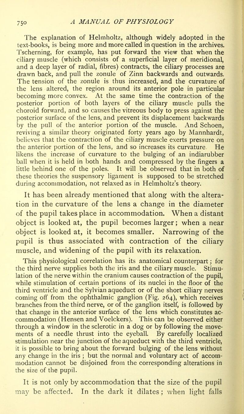 The explanation of Helmholtz, although widely adopted in the text-books, is being more and more called in question in the archives. Tscherning, for example, has put forward the view that when the ciliary muscle (which consists of a superficial layer of meridional, and a deep layer of radial, fibres) contracts, the ciliary processes are drawn back, and pull the zonule of Zinn backwards and outwards. The tension of the zonule is thus increased, and the curvature of the lens altered, the region around its anterior pole in particular becoming more convex. At the same time the contraction of the posterior portion of both layers of the ciliary muscle pulls the choroid forward, and so causes the vitreous body to press against the posterior surface of the lens, and prevent its displacement backwards by the pull of the anterior portion of the muscle. And Schoen, reviving a similar theory originated forty years ago by Mannhardt, believes that the contraction of the ciliary muscle exerts pressure on the anterior portion of the lens, and so increases its curvature. He likens the increase of curvature to the bulging of an indiarubber ball when it is held in both hands and compressed by the fingers a little behind one of the poles. It will be observed that in both of these theories the suspensory ligament is supposed to be stretched during accommodation, not relaxed as in Helmholtz's theory. It has been already mentioned that along with the altera- tion in the curvature of the lens a change in the diameter of the pupil takes place in accommodation. When a distant object is looked at, the pupil becomes larger; when a near object is looked at, it becomes smaller. Narrowing of the pupil is thus associated with contraction of the ciliary muscle, and widening of the pupil with its relaxation. This physiological correlation has its anatomical counterpart; for the third nerve supplies both the iris and the ciliary muscle. Stimu- lation of the nerve within the cranium causes contraction of the pupil, while stimulation of certain portions of its nuclei in the floor of the third ventricle and the Sylvian aqueduct or of the short ciliary nerves coming off from the ophthalmic ganglion (Fig. 264), which receives branches from the third nerve, or of the ganglion itself, is followed by that change in the anterior surface of the lens which constitutes ac- commodation (Hensen and Voelckers). This can be observed either through a window in the sclerotic in a dog or by following the move- ments of a needle thrust into the eyeball. By carefully localized stimulation near the junction of the aqueduct with the third ventricle, it is possible to bring about the forward bulging of the lens without any change in the iris ; but the normal and voluntary act of accom- modation cannot be disjoined from the corresponding alterations in the size of the pupil. It is not only by accommodation that the size of the pupil may be affected. In the dark it dilates ; when light falls