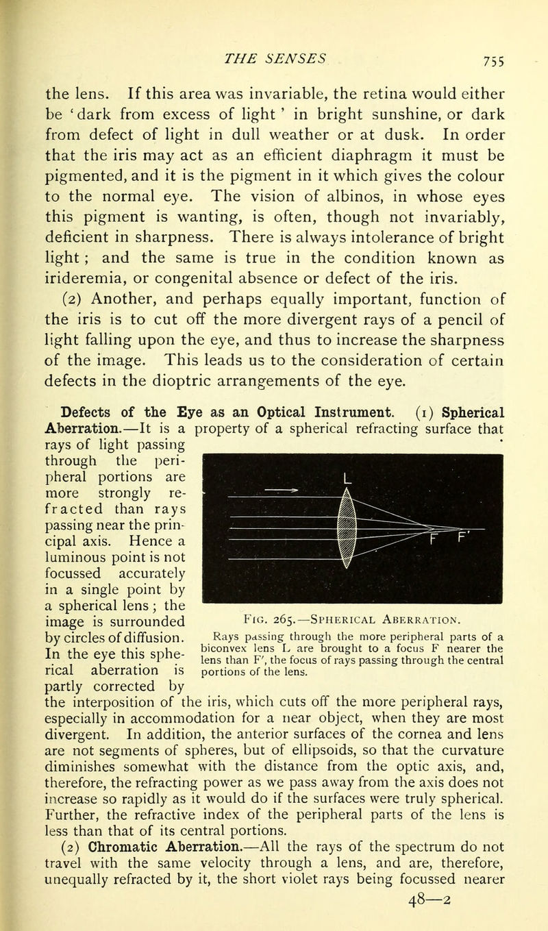 the lens. If this area was invariable, the retina would either be 'dark from excess of light' in bright sunshine, or dark from defect of light in dull weather or at dusk. In order that the iris may act as an efficient diaphragm it must be pigmented, and it is the pigment in it which gives the colour to the normal eye. The vision of albinos, in whose eyes this pigment is wanting, is often, though not invariably, deficient in sharpness. There is always intolerance of bright light ; and the same is true in the condition known as irideremia, or congenital absence or defect of the iris. (2) Another, and perhaps equally important, function of the iris is to cut off the more divergent rays of a pencil of light falling upon the eye, and thus to increase the sharpness of the image. This leads us to the consideration of certain defects in the dioptric arrangements of the eye. Defects of the Eye as an Optical Instrument, (i) Spherical Aberration.—It is a property of a spherical refracting surface that rays of light passing through the peri- pheral portions are more strongly re- fracted than rays passing near the prin- cipal axis. Hence a luminous point is not focussed accurately in a single point by a spherical lens ; the image is surrounded by circles of diffusion. In the eye this sphe- rical aberration is partly corrected by the interposition of the iris, which cuts off the more peripheral rays, especially in accommodation for a near object, when they are most divergent. In addition, the anterior surfaces of the cornea and lens are not segments of spheres, but of ellipsoids, so that the curvature diminishes somewhat with the distance from the optic axis, and, therefore, the refracting power as w^e pass away from the axis does not increase so rapidly as it would do if the surfaces were truly spherical. Further, the refractive index of the peripheral parts of the lens is less than that of its central portions. (2) Chromatic Aberration.—All the rays of the spectrum do not travel with the same velocity through a lens, and are, therefore, unequally refracted by it, the short violet rays being focussed nearer 48—2 Fig. 265.—Spherical Aberration. Rays passing through the more peripheral parts of a biconvex lens L are brought to a focus F nearer the lens than F', the focus of rays passing through the central portions of the lens.