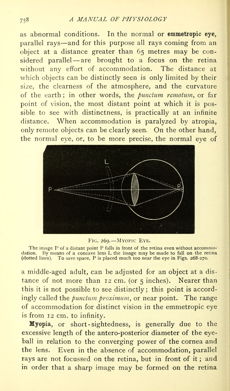 as abnormal conditions. In the normal or emmetropic eye, parallel rays—and for this purpose all rays coming from an object at a distance greater than 65 metres may be con- sidered parallel — are brought to a focus on the retina without any effort of accommodation. The distance at which objects can be distinctly seen is only limited by their size, the clearness of the atmosphere, and the curvature of the earth; in other words, the puncUm remotum, or far point of vision, the most distant point at which it is pos- sible to see with distinctness, is practically at an infinite distance. When accommodation is paralyzed by atropia, only remote objects can be clearly seen. On the other hand, the normal eye, or, to be more precise, the normal eye of Fig. 269.—Myopic Eye. The image P'of a distant point P falls in front of the retina even without accommo- dation. By means of a concave lens L the image may be made to fall on the retina {dotted lines). To save space, P is placed much too near the eye in Figs. 268-270. a middle-aged adult, can be adjusted for an object at a dis- tance of not more than 12 cm. (or 5 inches). Nearer than this it is not possible to see distinctly; this point is accord- ingly called the punctnm proximiiin, or near point. The range of accommodation for distinct vision in the emmetropic eye is from 12 cm. to infinity. Myopia, or short-sightedness, is generally due to the excessive length of the antero-posterior diameter of the eye- ball in relation to the converging power of the cornea and the lens. Even in the absence of accommodation, parallel rays are not focussed on the retina, but in front of it; and in order that a sharp image may be formed on the retina