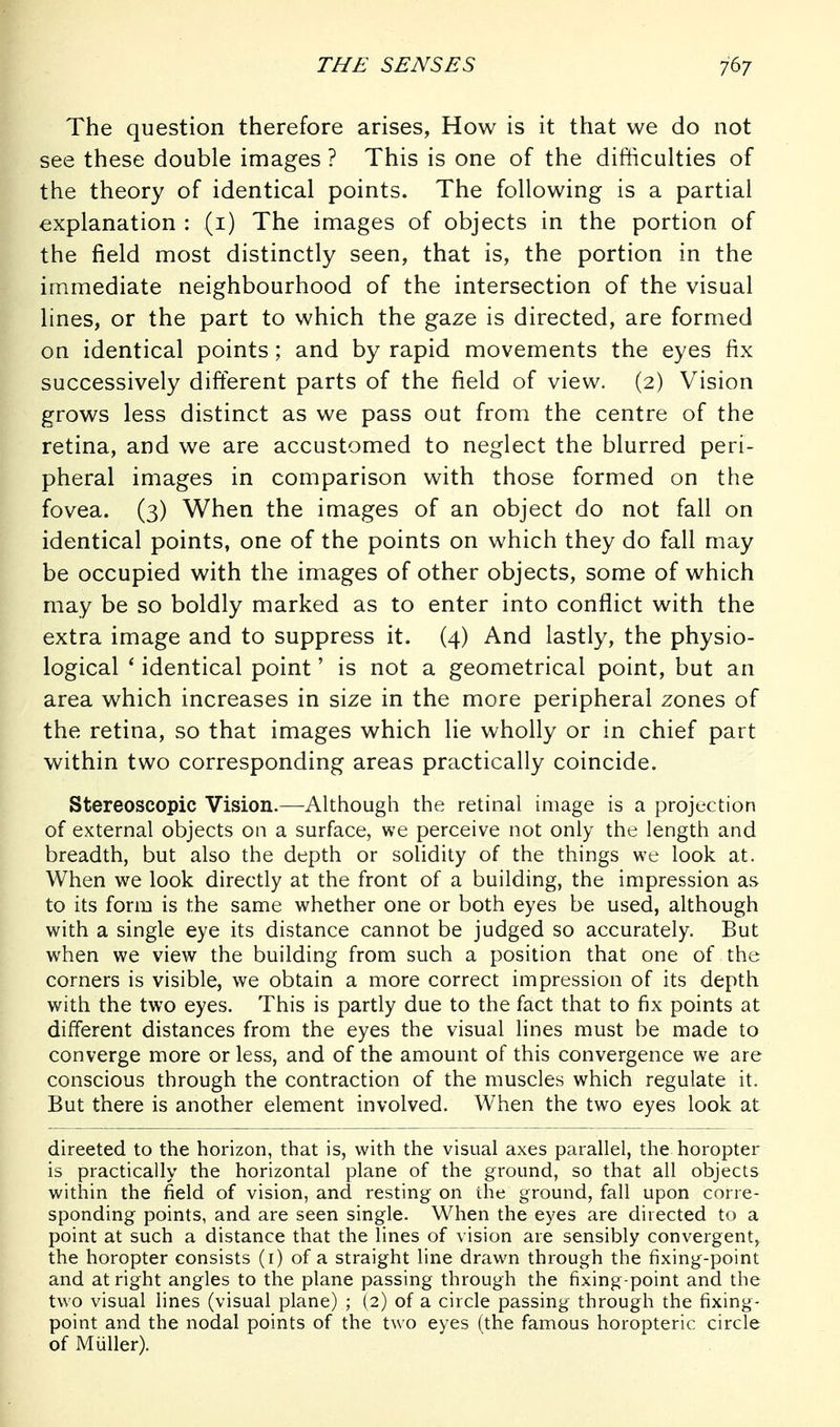 The question therefore arises, How is it that we do not see these double images ? This is one of the difficulties of the theory of identical points. The following is a partial explanation : (i) The images of objects in the portion of the field most distinctly seen, that is, the portion in the immediate neighbourhood of the intersection of the visual lines, or the part to which the gaze is directed, are formed on identical points; and by rapid movements the eyes fix successively difterent parts of the field of view. (2) Vision grows less distinct as we pass out from the centre of the retina, and we are accustomed to neglect the blurred peri- pheral images in comparison with those formed on the fovea. (3) When the images of an object do not fall on identical points, one of the points on which they do fall may be occupied with the images of other objects, some of which may be so boldly marked as to enter into conflict with the extra image and to suppress it. (4) And lastly, the physio- logical ' identical point' is not a geometrical point, but an area which increases in size in the more peripheral zones of the retina, so that images which lie wholly or in chief part within two corresponding areas practically coincide. Stereoscopic Vision.—Although the retinal image is a projection of external objects on a surface, we perceive not only the length and breadth, but also the depth or solidity of the things we look at. When we look directly at the front of a building, the impression as to its form is the same whether one or both eyes be used, although with a single eye its distance cannot be judged so accurately. But when we view the building from such a position that one of the corners is visible, we obtain a more correct impression of its depth with the two eyes. This is partly due to the fact that to fix points at different distances from the eyes the visual lines must be made to converge more or less, and of the amount of this convergence we are conscious through the contraction of the muscles which regulate it. But there is another element involved. When the two eyes look at directed to the horizon, that is, with the visual axes parallel, the horopter is practically the horizontal plane of the ground, so that all objects within the field of vision, and resting on the ground, fall upon corre- sponding points, and are seen single. When the eyes are directed to a point at such a distance that the lines of vision are sensibly convergent, the horopter consists (i) of a straight line drawn through the fixing-point and at right angles to the plane passing through the fixing-point and the two visual lines (visual plane) ; (2) of a circle passing through the fixing- point and the nodal points of the two eyes (the famous horopteric circle of Miiller).