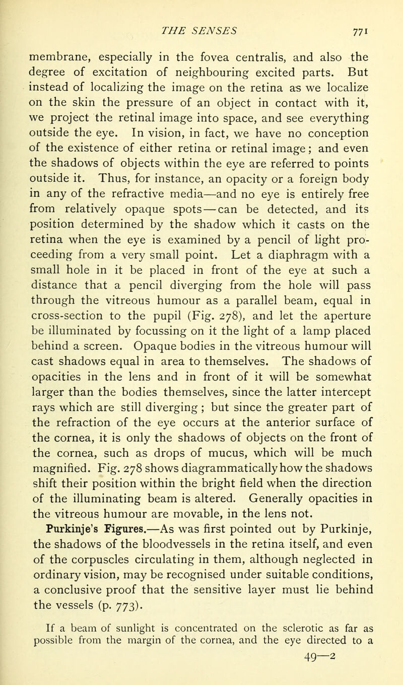 membrane, especially in the fovea centralis, and also the degree of excitation of neighbouring excited parts. But instead of localizing the image on the retina as we localize on the skin the pressure of an object in contact with it, we project the retinal image into space, and see everything outside the eye. In vision, in fact, we have no conception of the existence of either retina or retinal image; and even the shadows of objects within the eye are referred to points outside it. Thus, for instance, an opacity or a foreign body in any of the refractive media—and no eye is entirely free from relatively opaque spots — can be detected, and its position determined by the shadow which it casts on the retina when the eye is examined by a pencil of light pro- ceeding from a very small point. Let a diaphragm with a small hole in it be placed in front of the eye at such a distance that a pencil diverging from the hole will pass through the vitreous humour as a parallel beam, equal in cross-section to the pupil (Fig. 278), and let the aperture be illuminated by focussing on it the light of a lamp placed behind a screen. Opaque bodies in the vitreous humour will cast shadows equal in area to themselves. The shadows of opacities in the lens and in front of it will be somewhat larger than the bodies themselves, since the latter intercept rays which are still diverging ; but since the greater part of the refraction of the eye occurs at the anterior surface of the cornea, it is only the shadows of objects on the front of the cornea, such as drops of mucus, which will be much magnified. Fig. 278 shows diagrammatically how the shadows shift their position within the bright field when the direction of the illuminating beam is altered. Generally opacities in the vitreous humour are movable, in the lens not. Purkinje's Figures.—As was first pointed out by Purkinje, the shadows of the bloodvessels in the retina itself, and even of the corpuscles circulating in them, although neglected in ordinary vision, may be recognised under suitable conditions, a conclusive proof that the sensitive layer must He behind the vessels (p. 773). If a beam of sunlight is concentrated on the sclerotic as far as possible from the margin of the cornea, and the eye directed to a 49—2