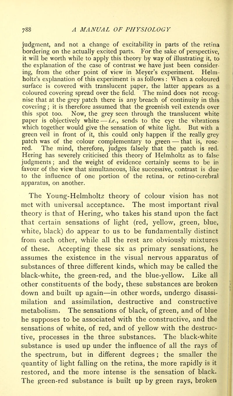 judgment, and not a change of excitability in parts of the retina bordering on the actually excited parts. For the sake of perspective, it will be worth while to apply this theory by way of illustrating it, to the explanation of the case of contrast we have just been consider- ing, from the other point of view in Meyer's experiment. Helm- holtz's explanation of this experiment is as follows : When a coloured surface is covered with translucent paper, the latter appears as a coloured covering spread over the field. The mind does not recog- nise that at the grey patch there is any breach of continuity in this covering; it is therefore assumed that the greenish veil extends over this spot too. Now, the grey seen through the translucent white paper is objectively white — sends to the eye the vibrations which together would give the sensation of white light. But with a green veil in front of it, this could only happen if the really grey patch was of the colour complementary to green — that is, rose- red. The mind, therefore, judges falsely that the patch is red. Hering has severely criticised this theory of Helmholtz as to false judgments; and the weight of evidence certainly seems to be in favour of the view that simultaneous, like successive, contrast is due to the influence of one portion of the retina, or retino-cerebral apparatus, on another. The Young-Helmholtz theory of colour vision has not met with universal acceptance. The most important rival theory is that of Hering, who takes his stand upon the fact that certain sensations of light (red, yellow, green, blue, white, black) do appear to us to be fundamentally distinct from each other, while all the rest are obviously mixtures of these. Accepting these six as primary sensations, he assumes the existence in the visual nervous apparatus of substances of three different kinds, which may be called the black-white, the green-red, and the blue-yellow. Like all other constituents of the body, these substances are broken down and built up again—in other words, undergo disassi- milation and assimilation, destructive and constructive metabolism. The sensations of black, of green, and of blue he supposes to be associated with the constructive, and the sensations of white, of red, and of yellow with the destruc- tive, processes in the three substances. The black-white substance is used up under the influence of all the rays of the spectrum, but in different degrees; the smaller the quantity of light falling on the retina, the more rapidly is it restored, and the more intense is the sensation of black. The green-red substance is built up by green rays, broken