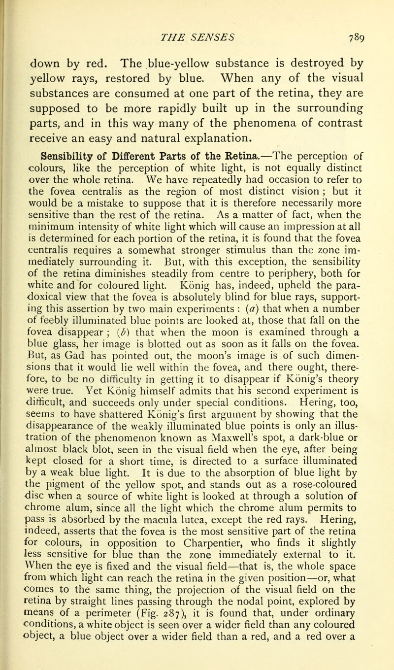 down by red. The blue-yellow substance is destroyed by yellow rays, restored by blue. When any of the visual substances are consumed at one part of the retina, they are supposed to be more rapidly built up in the surrounding parts, and in this way many of the phenomena of contrast receive an easy and natural explanation. Sensibility of Different Parts of the Retina.—The perception of colours, like the perception of white light, is not equally distinct over the whole retina. We have repeatedly had occasion to refer to the fovea centralis as the region of most distinct vision ; but it would be a mistake to suppose that it is therefore necessarily more sensitive than the rest of the retina. As a matter of fact, when the minimum intensity of white light which will cause an impression at all is determined for each portion of the retina, it is found that the fovea centralis requires a somewhat stronger stimulus than the zone im- mediately surrounding it. But, with this exception, the sensibility of the retina diminishes steadily from centre to periphery, both for white and for coloured light. Konig has, indeed, upheld the para- doxical view that the fovea is absolutely blind for blue rays, support- ing this assertion by two main experiments : {a) that when a number of feebly illuminated blue points are looked at, those that fall on the fovea disappear ; {b) that when the moon is examined through a blue glass, her image is blotted out as soon as it falls on the fovea. But, as Gad has pointed out, the moon's image is of such dimen- sions that it would lie well within the fovea, and there ought, there- fore, to be no difficulty in getting it to disappear if Konig's theory were true. Yet Konig himself admits that his second experiment is difficult, and succeeds only under special conditions. Hering, too, seems to have shattered Konig's first argument by showing that the disappearance of the weakly illuminated blue points is only an illus- tration of the phenomenon known as Maxwell's spot, a dark-blue or almost black blot, seen in the visual field when the eye, after being kept closed for a short time, is directed to a surface illuminated by a weak blue light. It is due to the absorption of blue light by the pigment of the yellow spot, and stands out as a rose-coloured disc when a source of white light is looked at through a solution of chrome alum, since all the light which the chrome alum permits to pass is absorbed by the macula lutea, except the red rays. Hering, indeed, asserts that the fovea is the most sensitive part of the retina for colours, in opposition to Charpentier, who finds it slightly less sensitive for blue than the zone immediately external to it. When the eye is fixed and the visual field—that is, the whole space from which light can reach the retina in the given position—or, what comes to the same thing, the projection of the visual field on the retina by straight lines passing through the nodal point, explored by means of a perimeter (Fig. 287), it is found that, under ordinary conditions, a white object is seen over a wider field than any coloured object, a blue object over a wider field than a red, and a red over a