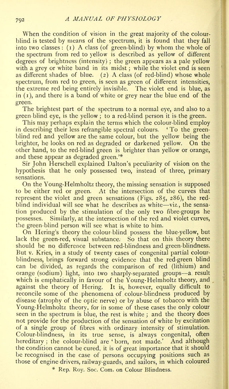 When the condition of vision in the great majority of the colour- bhnd is tested by means of the spectrum, it is found that they fall into two classes : (i) A class (of green-blind) by whom the v/hole of the spectrum from red to yellow is described as yellow of different degrees of brightness (intensity); the green appears as a pale yellow with a grey or white band in its midst; while the violet end is seen as different shades of blue. (2) A class (of red-blind) whose whole spectrum, from red to green, is seen as green of different intensities, the extreme red being entirely invisible. The violet end is blue, as in (i), and there is a band of white or grey near the blue end of the green. The brightest part of the spectrum to a normal eye, and also to a green blind eye, is the yellow; to a red-blind person it is the green. This may perhaps explain the terms which the colour-bHnd employ in describing their less refrangible spectral colours. ' To the green- blind red and yellow are the same colour, but the yellow being the brighter, he looks on red as degraded or darkened yellow. On the other hand, to the red-blind green is brighter than yellow or orange, and these appear as degraded green.'^ Sir John Herschell explained Dalton's peculiarity of vision on the hypothesis that he only possessed two, instead of three, primary sensations. On the Young-Helmholtz theory, the missing sensation is supposed to be either red or green. At the intersection of the curves that represent the violet and green sensations (Figs. 285, 286), the red- blind individual will see what he describes as white—viz., the sensa- tion produced by the stimulation of the only two fibre-groups he possesses. Similarly, at the intersection of the red and violet curves, the green-blind person will see what is white to him. On Hering's theory the colour-blind possess the blue-yellow, but lack the green-red, visual substance. So that on this theory there should be no difference between red-blindness and green-blindness. But V. Kries, in a study of twenty cases of congenital partial colour- blindness, brings forward strong evidence that the red-green blind can be divided, as regards the comparison of red (lithium) and orange (sodium) light, into two sharply-separated groups—a result which is emphatically in favour of the Young-Helmholtz theory, and against the theory of Hering, It is, however, equally difficult to reconcile some of the phenomena of colour-blindness produced by disease (atrophy of the optic nerve) or by abuse of tobacco with the Young-Helmholtz theory, for in some of these cases the only colour seen in the spectrum is blue, the rest is white ; and the theory does not provide for the production of the sensation of white by excitation of a single group of fibres with ordinary intensity of stimulation. Colour-blindness, in its true sense, is always congenital, often hereditary ; the colour-blind are ' born, not made.' And although the condition cannot be cured, it is of great importance that it should be recognised in the case of persons occupying positions such as those of engine drivers, railway-guards, and sailors, in which coloured * Rep. Roy. Soc. Com. on Colour Blindness.