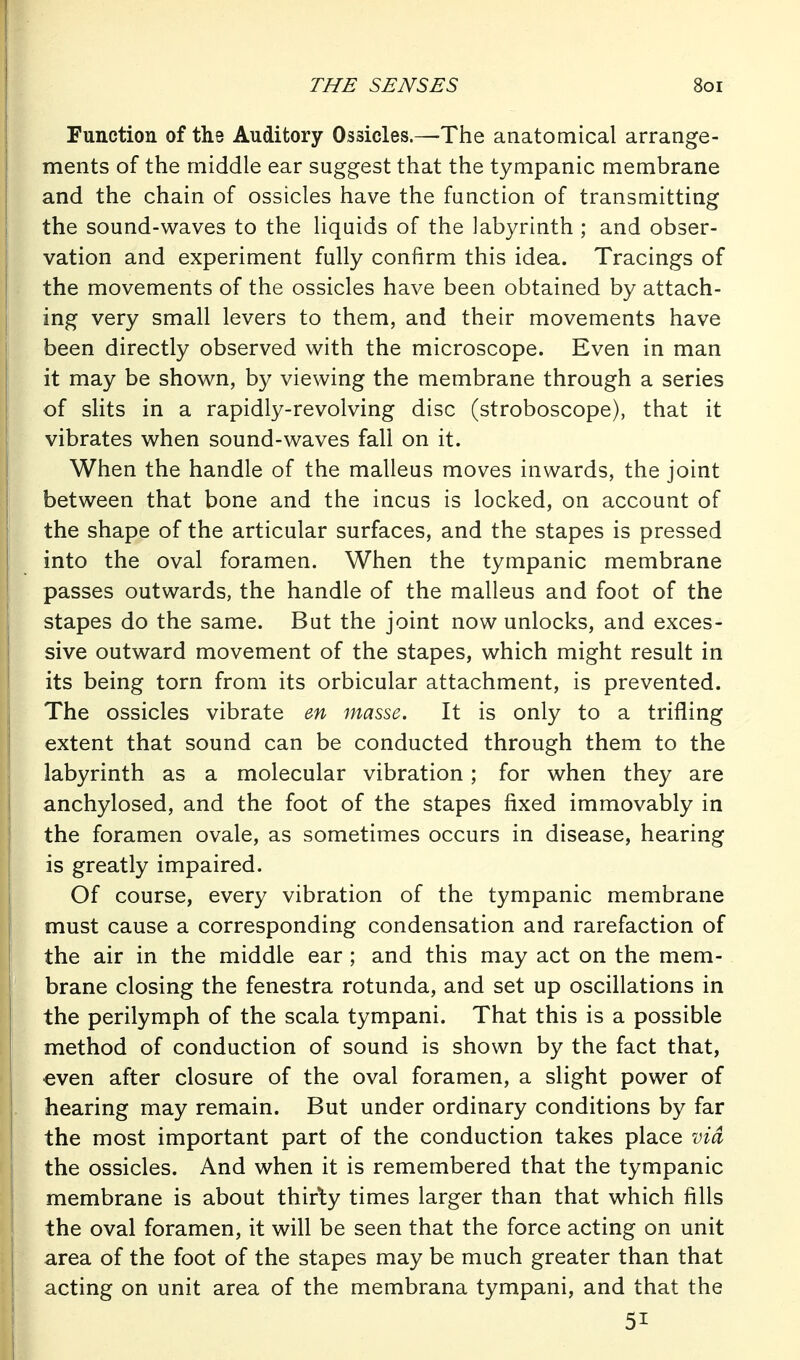 Function of the Auditory Ossicles.—The anatomical arrange- ments of the middle ear suggest that the tympanic membrane and the chain of ossicles have the function of transmitting the sound-waves to the liquids of the labyrinth ; and obser- vation and experiment fully confirm this idea. Tracings of the movements of the ossicles have been obtained by attach- ing very small levers to them, and their movements have been directly observed with the microscope. Even in man it may be shown, by viewing the membrane through a series of slits in a rapidly-revolving disc (stroboscope), that it vibrates when sound-waves fall on it. When the handle of the malleus moves inwards, the joint between that bone and the incus is locked, on account of the shape of the articular surfaces, and the stapes is pressed into the oval foramen. When the tympanic membrane passes outwards, the handle of the malleus and foot of the stapes do the same. But the joint now unlocks, and exces- sive outward movement of the stapes, which might result in its being torn from its orbicular attachment, is prevented. The ossicles vibrate en masse. It is only to a trifling extent that sound can be conducted through them to the labyrinth as a molecular vibration; for when they are anchylosed, and the foot of the stapes fixed immovably in the foramen ovale, as sometimes occurs in disease, hearing is greatly impaired. Of course, every vibration of the tympanic membrane must cause a corresponding condensation and rarefaction of the air in the middle ear ; and this may act on the mem- brane closing the fenestra rotunda, and set up oscillations in the perilymph of the scala tympani. That this is a possible method of conduction of sound is shown by the fact that, even after closure of the oval foramen, a slight power of hearing may remain. But under ordinary conditions by far the most important part of the conduction takes place via the ossicles. And when it is remembered that the tympanic membrane is about thirty times larger than that which fills the oval foramen, it will be seen that the force acting on unit area of the foot of the stapes may be much greater than that acting on unit area of the membrana tympani, and that the 51