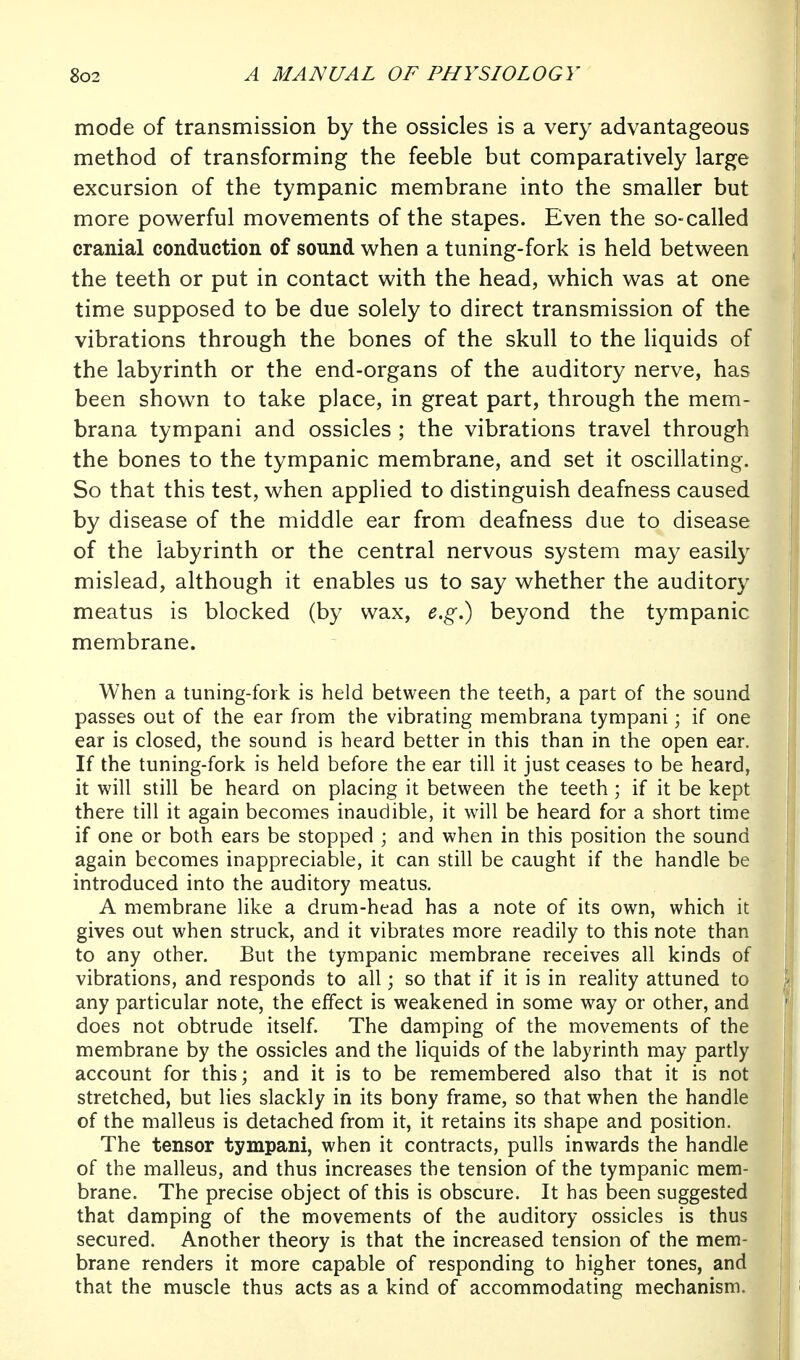 mode of transmission by the ossicles is a very advantageous method of transforming the feeble but comparatively large excursion of the tympanic membrane into the smaller but more powerful movements of the stapes. Even the so-called cranial conduction of sound when a tuning-fork is held between the teeth or put in contact with the head, which was at one time supposed to be due solely to direct transmission of the vibrations through the bones of the skull to the Hquids of the labyrinth or the end-organs of the auditory nerve, has been shown to take place, in great part, through the mem- brana tympani and ossicles ; the vibrations travel through the bones to the tympanic membrane, and set it oscillating. So that this test, when applied to distinguish deafness caused by disease of the middle ear from deafness due to disease of the labyrinth or the central nervous system may easily mislead, although it enables us to say whether the auditory meatus is blocked (by wax, e.g.) beyond the tympanic membrane. When a tuning-fork is held between the teeth, a part of the sound passes out of the ear from the vibrating membrana tympani; if one ear is closed, the sound is heard better in this than in the open ear. If the tuning-fork is held before the ear till it just ceases to be heard, it will still be heard on placing it between the teeth; if it be kept there till it again becomes inaudible, it will be heard for a short time if one or both ears be stopped ; and when in this position the sound again becomes inappreciable, it can still be caught if the handle be introduced into the auditory meatus. A membrane like a drum-head has a note of its own, which it gives out when struck, and it vibrates more readily to this note than to any other. But the tympanic membrane receives all kinds of vibrations, and responds to all; so that if it is in reality attuned to any particular note, the effect is weakened in some way or other, and does not obtrude itself. The damping of the movements of the membrane by the ossicles and the liquids of the labyrinth may partly account for this; and it is to be remembered also that it is not stretched, but lies slackly in its bony frame, so that when the handle of the malleus is detached from it, it retains its shape and position. The tensor tympani, when it contracts, pulls inwards the handle of the malleus, and thus increases the tension of the tympanic mem- brane. The precise object of this is obscure. It has been suggested that damping of the movements of the auditory ossicles is thus secured. Another theory is that the increased tension of the mem- brane renders it more capable of responding to higher tones, and that the muscle thus acts as a kind of accommodating mechanism.