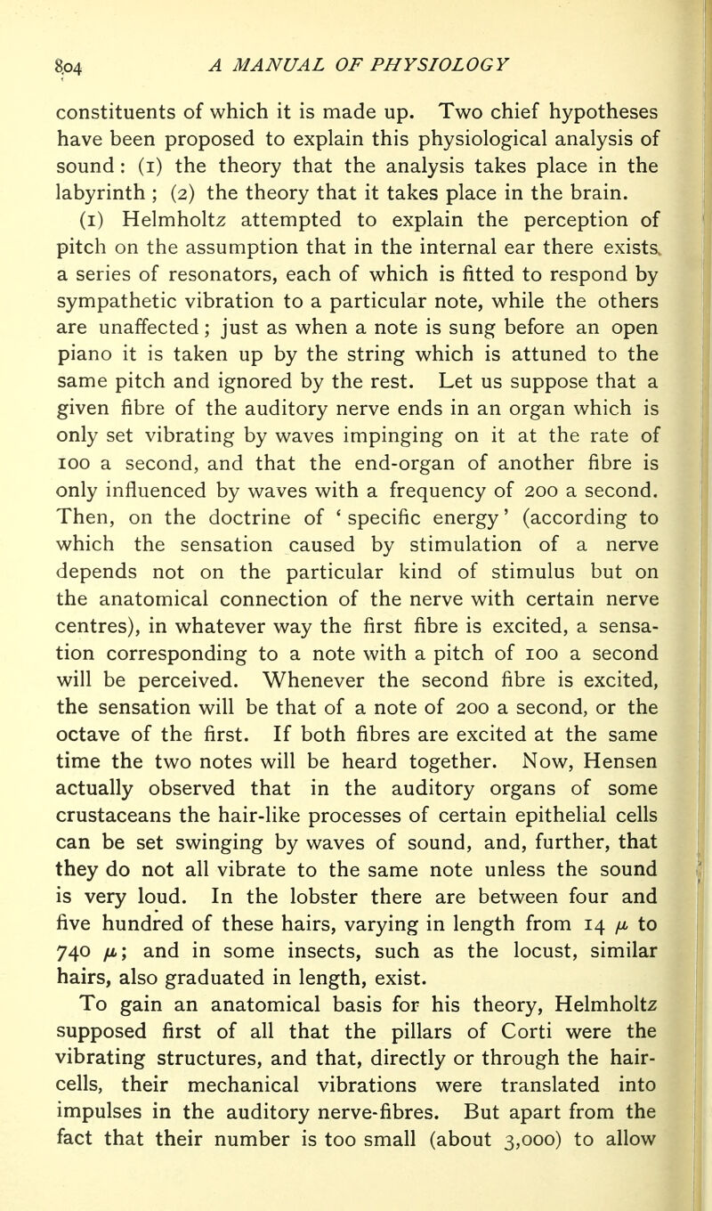 constituents of which it is made up. Two chief hypotheses have been proposed to explain this physiological analysis of sound : (i) the theory that the analysis takes place in the labyrinth ; (2) the theory that it takes place in the brain. (i) Helmholtz attempted to explain the perception of pitch on the assumption that in the internal ear there exists, a series of resonators, each of which is fitted to respond by sympathetic vibration to a particular note, while the others are unaffected; just as when a note is sung before an open piano it is taken up by the string which is attuned to the same pitch and ignored by the rest. Let us suppose that a given fibre of the auditory nerve ends in an organ which is only set vibrating by waves impinging on it at the rate of 100 a second, and that the end-organ of another fibre is only influenced by waves with a frequency of 200 a second. Then, on the doctrine of ' specific energy' (according to which the sensation caused by stimulation of a nerve depends not on the particular kind of stimulus but on the anatomical connection of the nerve with certain nerve centres), in whatever way the first fibre is excited, a sensa- tion corresponding to a note with a pitch of 100 a second will be perceived. Whenever the second fibre is excited, the sensation will be that of a note of 200 a second, or the octave of the first. If both fibres are excited at the same time the two notes will be heard together. Now, Hensen actually observed that in the auditory organs of some crustaceans the hair-like processes of certain epithelial cells can be set swinging by waves of sound, and, further, that they do not all vibrate to the same note unless the sound is very loud. In the lobster there are between four and five hundred of these hairs, varying in length from 14 /jl to 740 fi; and in some insects, such as the locust, similar hairs, also graduated in length, exist. To gain an anatomical basis for his theory, Helmholtz supposed first of all that the pillars of Corti were the vibrating structures, and that, directly or through the hair- cells, their mechanical vibrations were translated into impulses in the auditory nerve-fibres. But apart from the fact that their number is too small (about 3,000) to allow