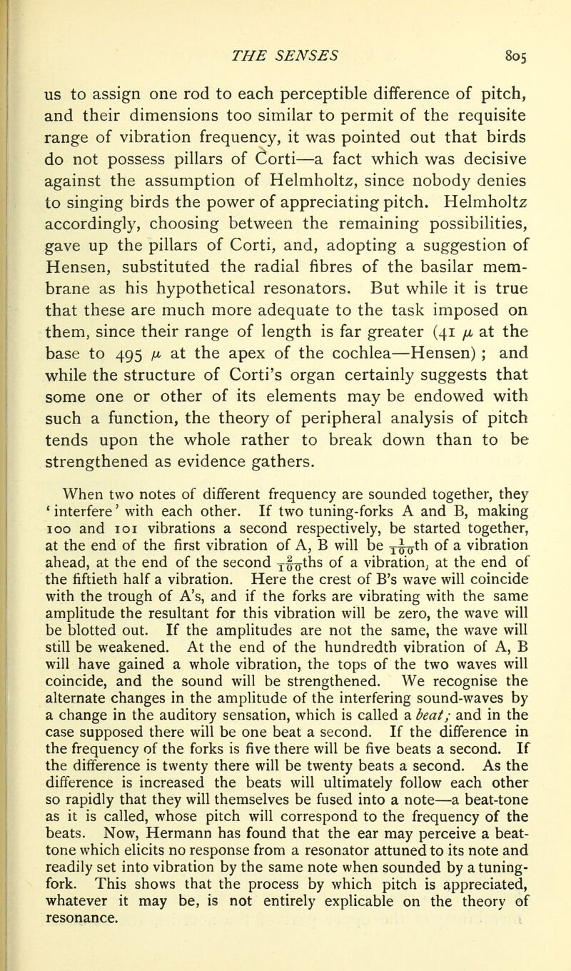 US to assign one rod to each perceptible difference of pitch, and their dimensions too similar to permit of the requisite range of vibration frequency, it was pointed out that birds do not possess pillars of Corti—a fact which was decisive against the assumption of Helmholtz, since nobody denies to singing birds the power of appreciating pitch. Helmholtz accordingly, choosing between the remaining possibilities, gave up the pillars of Corti, and, adopting a suggestion of Hensen, substituted the radial fibres of the basilar mem- brane as his hypothetical resonators. But while it is true that these are much more adequate to the task imposed on them, since their range of length is far greater (41 /a at the base to 495 ix at the apex of the cochlea—Hensen) ; and while the structure of Corti's organ certainly suggests that some one or other of its elements may be endowed with such a function, the theory of peripheral analysis of pitch tends upon the whole rather to break down than to be strengthened as evidence gathers. When two notes of different frequency are sounded together, they ' interfere' with each other. If two tuning-forks A and B, making 100 and loi vibrations a second respectively, be started together, at the end of the first vibration of A, B will be xi-o^l^ ^ vibration ahead, at the end of the second xf^ths of a vibration^ at the end of the fiftieth half a vibration. Here the crest of B's wave will coincide with the trough of A's, and if the forks are vibrating with the same amplitude the resultant for this vibration will be zero, the wave will be blotted out. If the amplitudes are not the same, the wave will still be weakened. At the end of the hundredth vibration of A, B will have gained a whole vibration, the tops of the two waves will coincide, and the sound will be strengthened. We recognise the alternate changes in the amplitude of the interfering sound-waves by a change in the auditory sensation, which is called a beat; and in the case supposed there will be one beat a second. If the difference in the frequency of the forks is five there will be five beats a second. If the difference is twenty there will be twenty beats a second. As the difference is increased the beats will ultimately follow each other so rapidly that they will themselves be fused into a note—a beat-tone as it is called, whose pitch will correspond to the frequency of the beats. Now, Hermann has found that the ear may perceive a beat- tone which elicits no response from a resonator attuned to its note and readily set into vibration by the same note when sounded by a tuning- fork. This shows that the process by which pitch is appreciated, whatever it may be, is not entirely explicable on the theory of resonance. ; > i