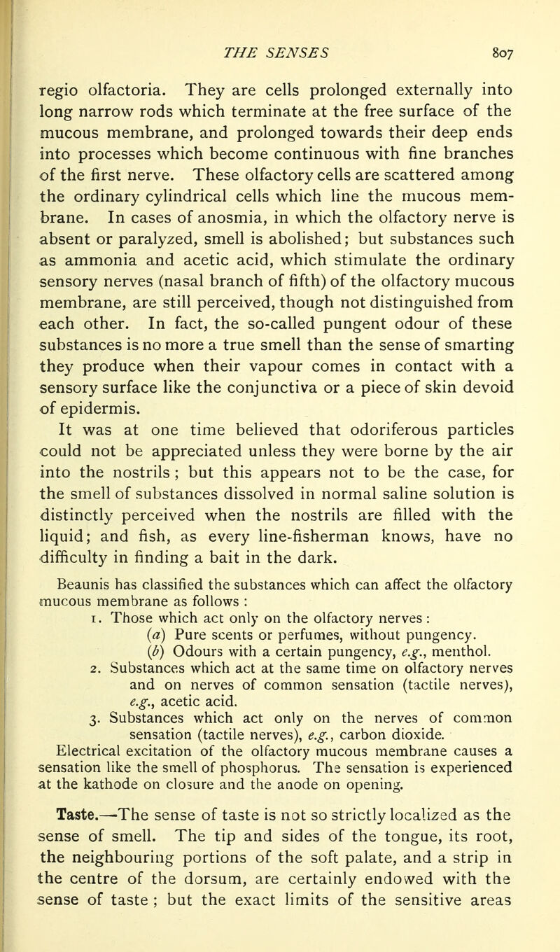 regio olfactoria. They are cells prolonged externally into long narrow rods which terminate at the free surface of the mucous membrane, and prolonged towards their deep ends into processes which become continuous with fine branches of the first nerve. These olfactory cells are scattered among the ordinary cylindrical cells which line the mucous mem- brane. In cases of anosmia, in which the olfactory nerve is absent or paralyzed, smell is abolished; but substances such as ammonia and acetic acid, which stimulate the ordinary sensory nerves (nasal branch of fifth) of the olfactory mucous membrane, are still perceived, though not distinguished from each other. In fact, the so-called pungent odour of these substances is no more a true smell than the sense of smarting they produce when their vapour comes in contact with a sensory surface like the conjunctiva or a piece of skin devoid of epidermis. It was at one time believed that odoriferous particles could not be appreciated unless they were borne by the air into the nostrils ; but this appears not to be the case, for the smell of substances dissolved in normal saline solution is distinctly perceived when the nostrils are filled with the liquid; and fish, as every line-fisherman knows, have no difficulty in finding a bait in the dark. Beaunis has classified the substances which can affect the olfactory mucous membrane as follows : 1. Those which act only on the olfactory nerves : {a) Pure scents or perfumes, without pungency. {b) Odours with a certain pungency, e.g., menthol. 2. Substances which act at the same time on olfactory nerves and on nerves of common sensation (tactile nerves), e.g.^ acetic acid. 3. Substances which act only on the nerves of common sensation (tactile nerves), e.g., carbon dioxide. Electrical excitation of the olfactory mucous membrane causes a sensation like the smell of phosphorus. The sensation is experienced at the kathode on closure and the anode on opening. Taste.—The sense of taste is not so strictly localized as the sense of smell. The tip and sides of the tongue, its root, the neighbouring portions of the soft palate, and a strip in the centre of the dorsum, are certainly endowed with the sense of taste ; but the exact limits of the sensitive areas